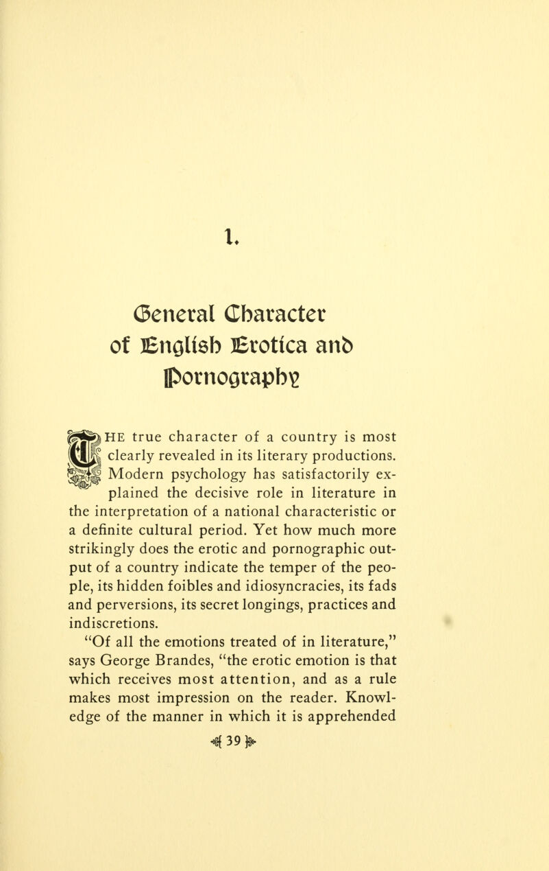 General Character of English Erotica anb pornography HE true character of a country is most clearly revealed in its literary productions. Modern psychology has satisfactorily ex- plained the decisive role in literature in the interpretation of a national characteristic or a definite cultural period. Yet how much more strikingly does the erotic and pornographic out- put of a country indicate the temper of the peo- ple, its hidden foibles and idiosyncracies, its fads and perversions, its secret longings, practices and indiscretions. Of all the emotions treated of in literature, says George Brandes, the erotic emotion is that which receives most attention, and as a rule makes most impression on the reader. Knowl- edge of the manner in which it is apprehended