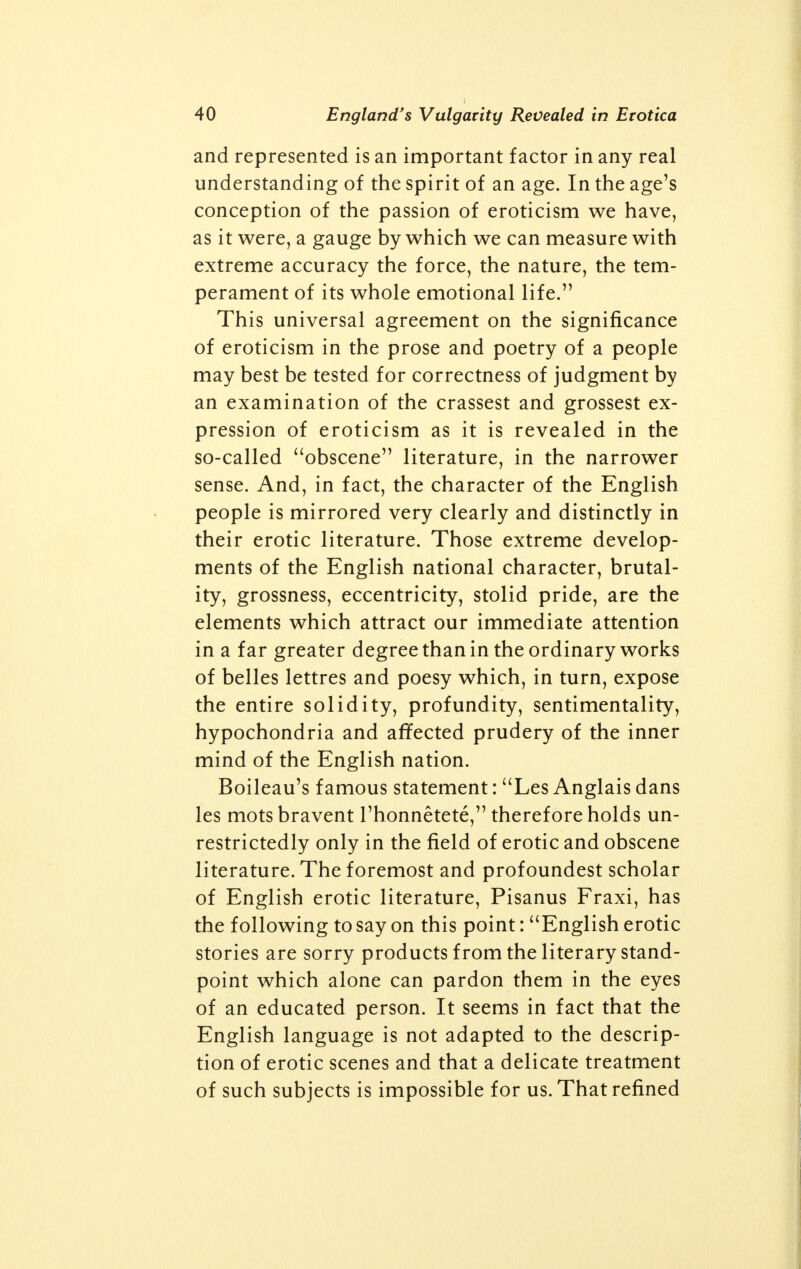 England's Vulgarity Revealed in Erotica and represented is an important factor in any real understanding of the spirit of an age. In the age's conception of the passion of eroticism we have, as it were, a gauge by which we can measure with extreme accuracy the force, the nature, the tem- perament of its whole emotional life. This universal agreement on the significance of eroticism in the prose and poetry of a people may best be tested for correctness of judgment by an examination of the crassest and grossest ex- pression of eroticism as it is revealed in the so-called obscene literature, in the narrower sense. And, in fact, the character of the English people is mirrored very clearly and distinctly in their erotic literature. Those extreme develop- ments of the English national character, brutal- ity, grossness, eccentricity, stolid pride, are the elements which attract our immediate attention in a far greater degree than in the ordinary works of belles lettres and poesy which, in turn, expose the entire solidity, profundity, sentimentality, hypochondria and affected prudery of the inner mind of the English nation. Boileau's famous statement: Les Anglais dans les mots bravent Thonnetete, therefore holds un- restrictedly only in the field of erotic and obscene literature. The foremost and profoundest scholar of English erotic literature, Pisanus Fraxi, has the following to say on this point: English erotic stories are sorry products from the literary stand- point which alone can pardon them in the eyes of an educated person. It seems in fact that the English language is not adapted to the descrip- tion of erotic scenes and that a delicate treatment of such subjects is impossible for us. That refined