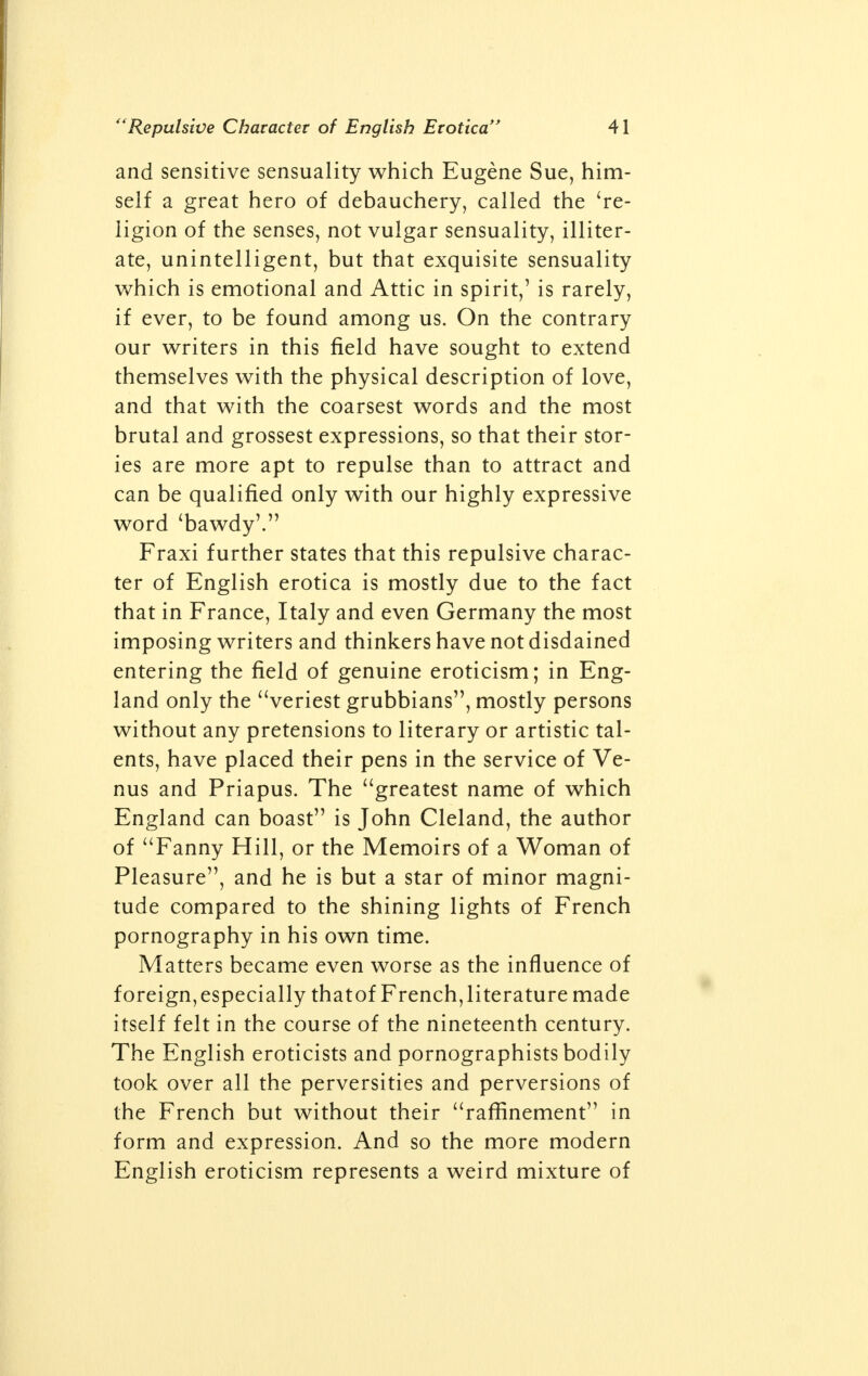 and sensitive sensuality which Eugene Sue, him- self a great hero of debauchery, called the 're- ligion of the senses, not vulgar sensuality, illiter- ate, unintelligent, but that exquisite sensuality which is emotional and Attic in spirit,' is rarely, if ever, to be found among us. On the contrary our writers in this field have sought to extend themselves with the physical description of love, and that with the coarsest words and the most brutal and grossest expressions, so that their stor- ies are more apt to repulse than to attract and can be qualified only with our highly expressive word 'bawdy'. Fraxi further states that this repulsive charac- ter of English erotica is mostly due to the fact that in France, Italy and even Germany the most imposing writers and thinkers have not disdained entering the field of genuine eroticism; in Eng- land only the veriest grubbians, mostly persons without any pretensions to literary or artistic tal- ents, have placed their pens in the service of Ve- nus and Priapus. The greatest name of which England can boast is John Cleland, the author of Fanny Hill, or the Memoirs of a Woman of Pleasure, and he is but a star of minor magni- tude compared to the shining lights of French pornography in his own time. Matters became even worse as the influence of foreign,especially thatof French,literature made itself felt in the course of the nineteenth century. The English eroticists and pornographists bodily took over all the perversities and perversions of the French but without their rafrmement in form and expression. And so the more modern English eroticism represents a weird mixture of