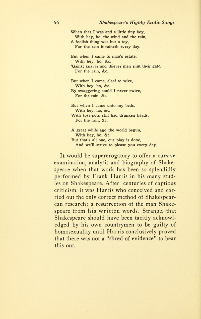 vealing new and heart-piercing splendor in the irradiation of love's mad dream. There is no other poet, says Harris in his excellent analysis of the Women of Shakespeare, who has dared paint with the brush of genius so many differ- ent forms of women, and yet, while the French stocked their stage with masculine heroines, all Shakespeare's heroines are women in the fullest sense of the word. But Shakespeare did not succeed in baring the heart of human love by pandering to prudes and hypocrites. At all times his vocabulary is bold and forceful. If vulgar words are expressive, they are used; if obscenity is needed to bring out his point, he does not use any cheapening euphemism but uses the short, vivid, Anglo- Saxon word. Mrs. Grundy's influence is so ex- tensive in modern times that this work would be instantly interdicted if we quoted the many obscene expressions and scenes to be found in his plays. Any complete Shakespearean concor- dance will show the very frequent use of words and expressions that have been called by one critic vile, filthy and disgusting, as if such words would drag Shakespeare down from the Olympian heights to the critic's own squalid gutter-thoughts. When Shakespeare puts into lago's mouth the expression, the beast with two backs, how infinitely superior does it sound to coitus. Shakespeare is a highly realistic observer of all the purely physical phenomena of sexual love. Here is how Iago describes the lust of the blood: Virtue! a fig! 'tis in ourselves that we are thus