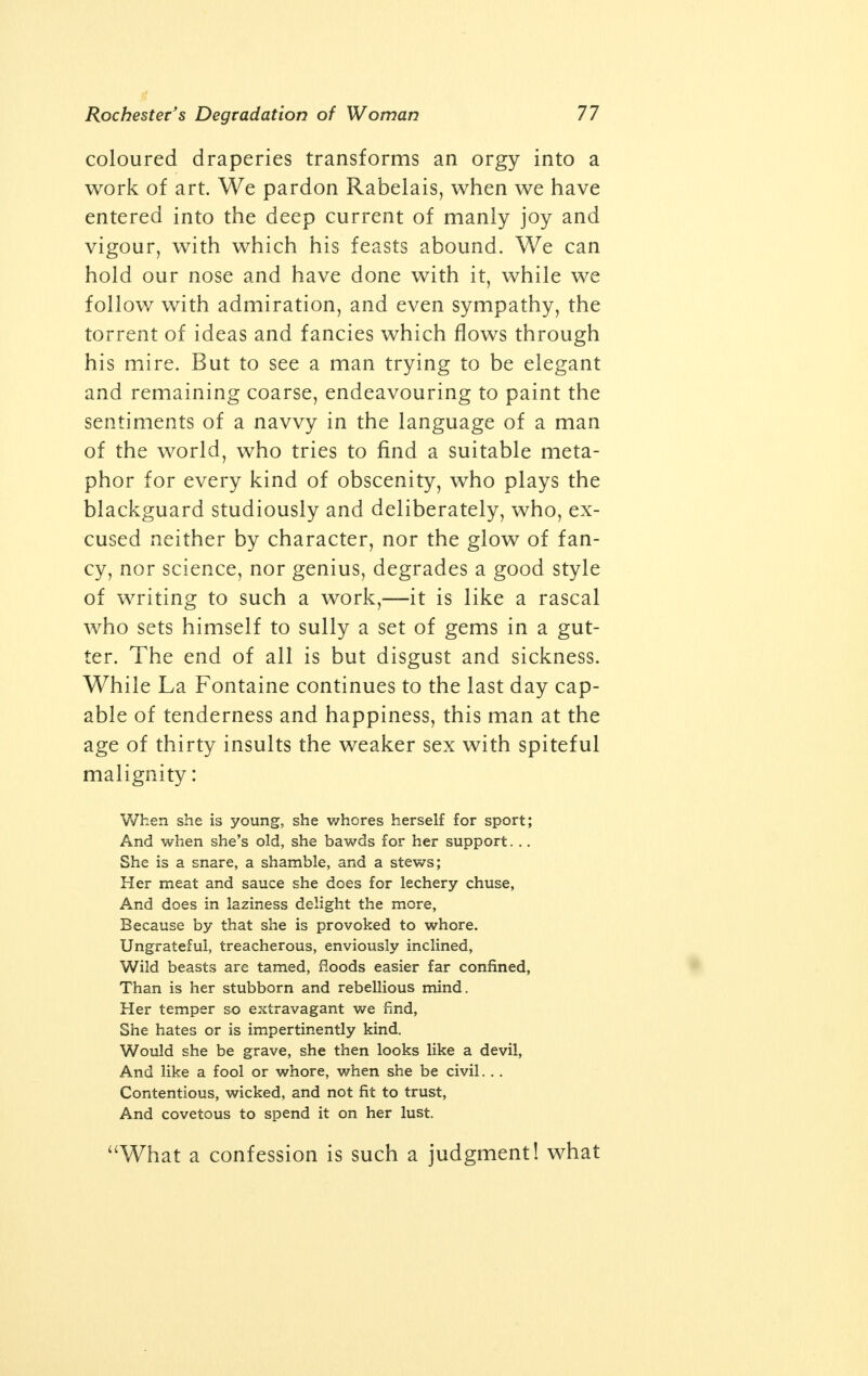 Bold Exploits of Earl of Rochester a porter, or as a beggar; sometimes to follow some mean amours, which for the variety of them, he affected. At other times, merely for di- version, he would go about in odd shapes, in which he acted his part so naturally, that even those who were in the secret, and saw him in these shapes, could perceive nothing by which he might be discover'd. He dy'd in the three and thirtieth year of his age. Nature had fitted him for great things, and his knowledge and observation qualify'd him to have been one of the most extraordinary men, not only of his nation, but of the age he liv'd in. And I do verily believe, that if God had thought fit to have continu'd him longer in the world, he had been the wonder and delight of all that knew him. An entirely different portrait from that of the good Bishop Burnet is painted by Taine: His manners were those of a lawless and wretched mountebank; his delight was to haunt the stews, to debauch women, to write filthy songs and lewd pamphlets; he spent his time between scandal with the maids of honour, broils with men of letters, the receiving of insults, the giving of blows. By way of playing the gallant, he eloped with his wife before he married her. To make a display of scepticism, he ended by declining a duel, and gained the name of a cow- ard. For five years together he was said to be drunk. The spirit within him failing of a worthy outlet, plunged him into adventures more befit- ting a clown. Once with the Duke of Bucking- ham he rented an inn on the Newmarket road, and turned innkeeper, supplying the husbands