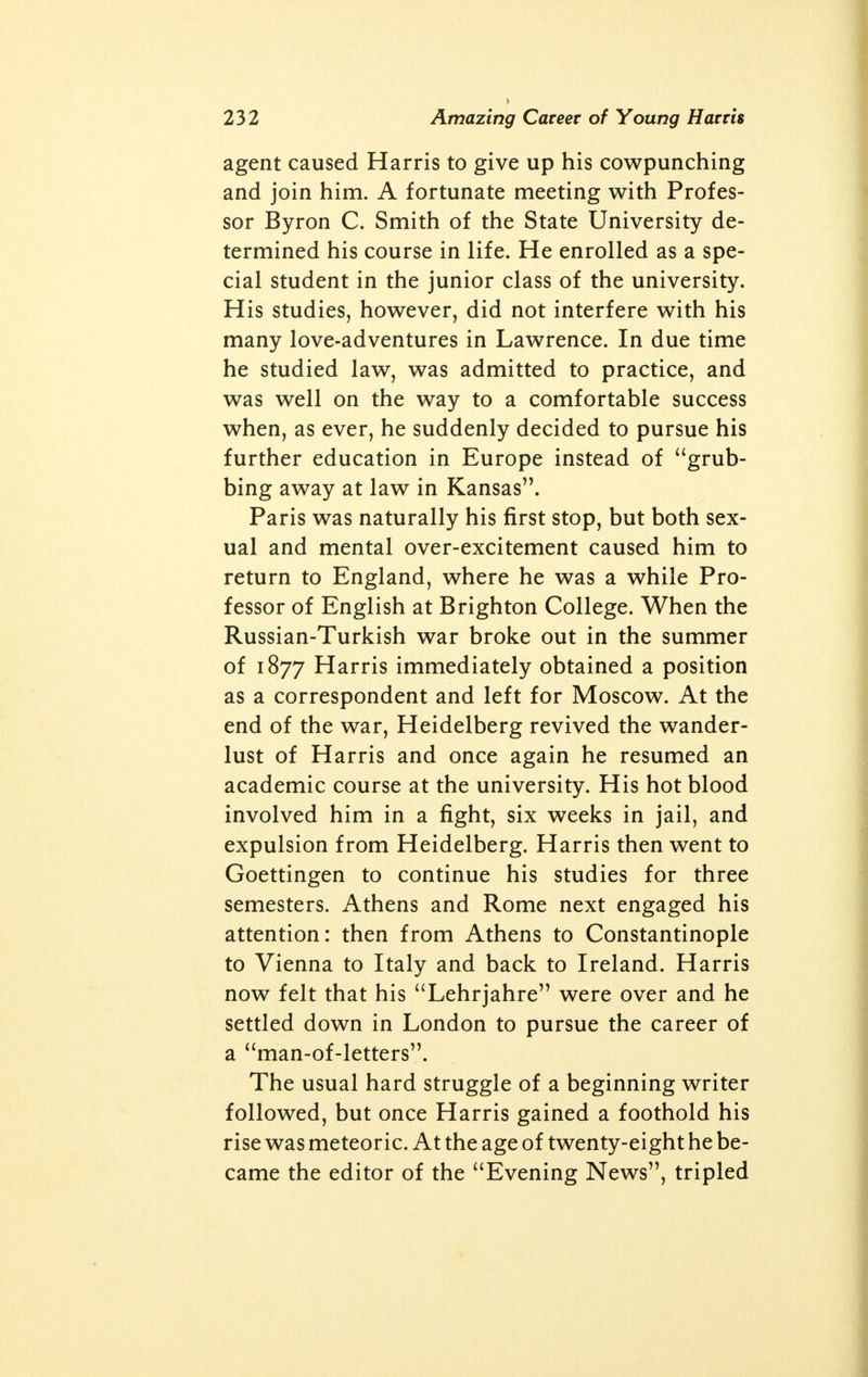 two older boys in it, one at each end, presum- ably to keep order; but in reality to teach lechery and corrupt their younger favorites. If the moth- ers of England knew what goes on in the dor- mitories of these boarding-schools throughout England, they would all be closed, from Eton and Harrow upwards or downwards, in a day. If English fathers even had brains enough to understand that the fires of sex need no stoking in boyhood, they too would protect their sons from the foul abuse. It was not until the age of thirteen that Frank attempted any degree of intimacy with a girl, and this episode fixed his tastes for life and kept him from his school-boy vices of pederasty and masturbation. That kissing and caressing a girl could inculcate self-restraint is not taught by our spiritual guides and masters; but it is neverthe- less true. The failure of a bold attempt at the seduction of a French governess caused this fourteen-year-old to fall back to onanism. But his distaste for the practice was so violent that he forcibly restrained his instinct by tying strong whipcord about his member. An effective but drastic remedy! Such experiences made the routine of school- life almost intolerable to Harris. He forced himself to study because he had to win a scholar- ship if he hoped to escape to America, the land of every Irishman's dream at this time. By dint of perseverance he gained the mathematical prize of fifteen pounds, took the train for Liver- pool on the pretense of returning home, paid four pounds for a steerage passage to New York, and this precocious fifteen-year-old was soon