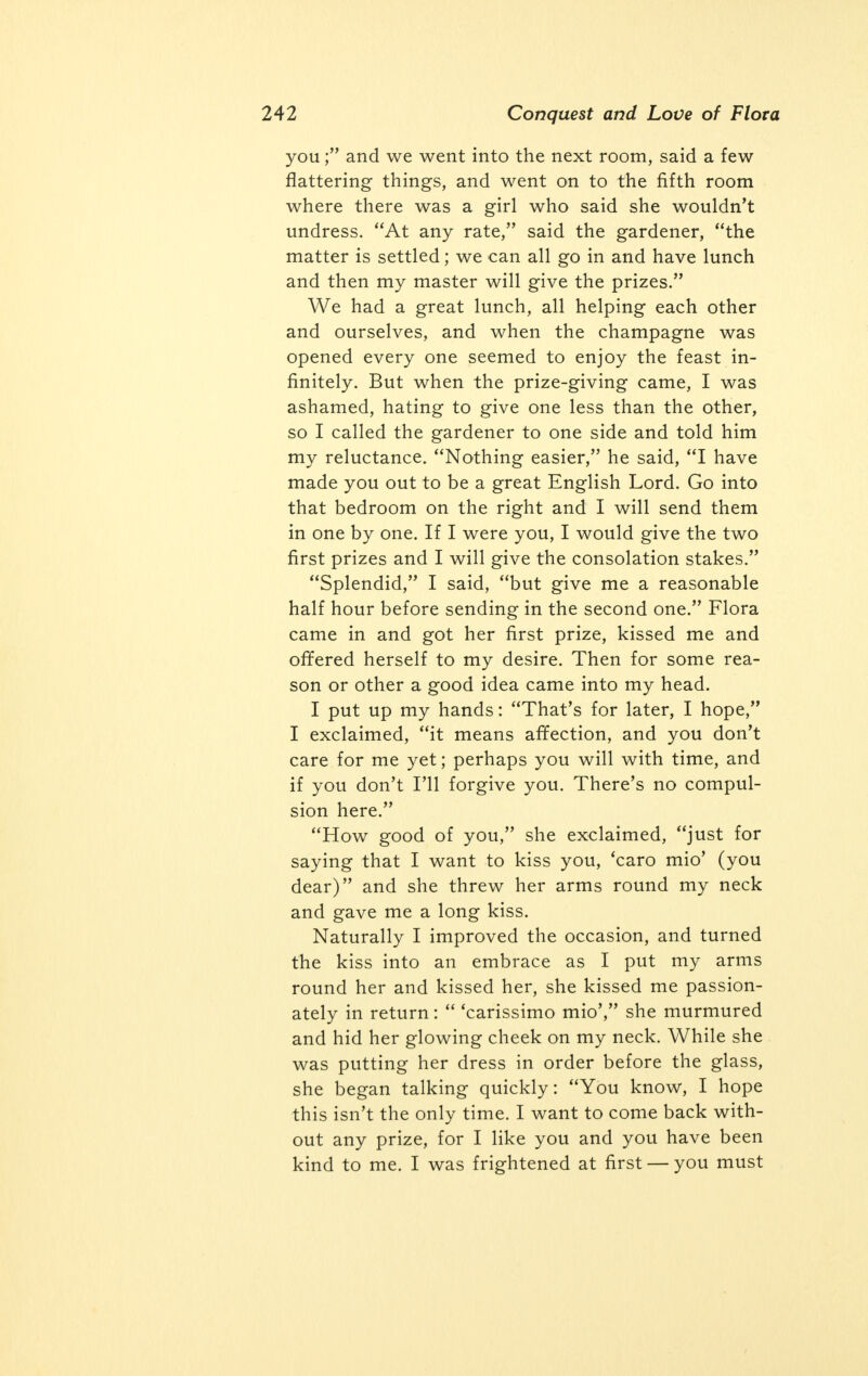 clothes and made herself as pretty as possible; and he led me into the next room. The girl in this one was sitting on the bed, half dressed, but she was very slight and much younger, and evidently very much excited because she glowered at us as if she hated us. The moment we came into the room she went for the gardener telling him that if she had known it was re- quired to be naked, she wouldn't have come near us. The gardener kissed her at once and told her not to be frightened; that she was pretty sure of winning a prize, and she need not undress. And we went on to the third room. There I had one of the surprises of my life: a girl stood on the rug near the bed with the color coming and going in her cheeks; she was in her shirt but with her dress held round her hips. She, too, said she didn't want to strip — she would rather go home. But nothing has happened to you, said the gardener, surely a couple of men to admire you isn't going to make you angry; and that frown doesn't suit your loveliness at all. In two or three minutes the wily Italian had dissipated her anger and she began to smile, and suddenly shrugging her shoulders she put down the dress and then at once stood up at his request, trying to laugh. She had one of the loveliest fig- ures and faces that I ever saw in my life. Her breasts were small, but beautifully rounded and strangely firm; her hips, too, and bottom were as firm as marble, but a little slight. Her face was lit up with a pair of great hazel eyes and her mouth, though a little large was perfectly formed; her smile won me. I told the gardener that I didn't want to see any more girls, that I was quite content: and he encouraged me to kiss and talk to her while he went into the next room to see the next applicant. As soon as the gardener left the room, my beauty, whose name was Flora, began question-