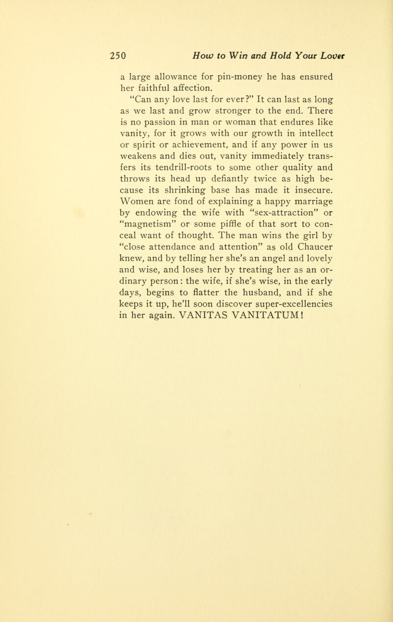 full. This marks the first appearance of this completed unique manuscript in any printed work. Whose love is stronger — a man's or a woman's? It depends on the man and on the woman. A general statement on such a matter seems to me absurd. Usually the passion in a man cloaks his affection, whereas the woman conceals her passion, if she feels any, and puts her affec- tion to show. Later they both get disillusioned; the man ceases to make love and the woman leaves off trying to please; but the man is accus- tomed in the struggle of life to many disappoint- ments, and so tries to make the best of matters, while the woman is by nature more patient, and a community of interests and children often form a sufficient practical tie. Should a woman show her love? To some men Yes, to others Not over much. It is much more important for her to show admiration for the man, of his strength and virility, if it's a lover she wants; of his generosity and greatness of heart, if it's money she's after, and so on. A slowly growing admiration often expressed by the wife for the husband is warranted to make an almost ideal husband of the ordinary man, and, to tell the truth, the same method of flattery by the hus- band will keep a cat charitable, a coquette con- stant, or an extravagant hen-hussy a careful housewife from twenty till forty, when custom be- comes character. Our vanity is the instrument to play on. Is it possible to love more than one person at the same time? Surely; but not in the same degree and hardly for the same qualities. It should be sufficient for the wife to know that her husband holds her dearest; passing infidelities she should try not to see and accustom herself to disdain, while the husband should teach himself to admire his wife's weird vanities and interest