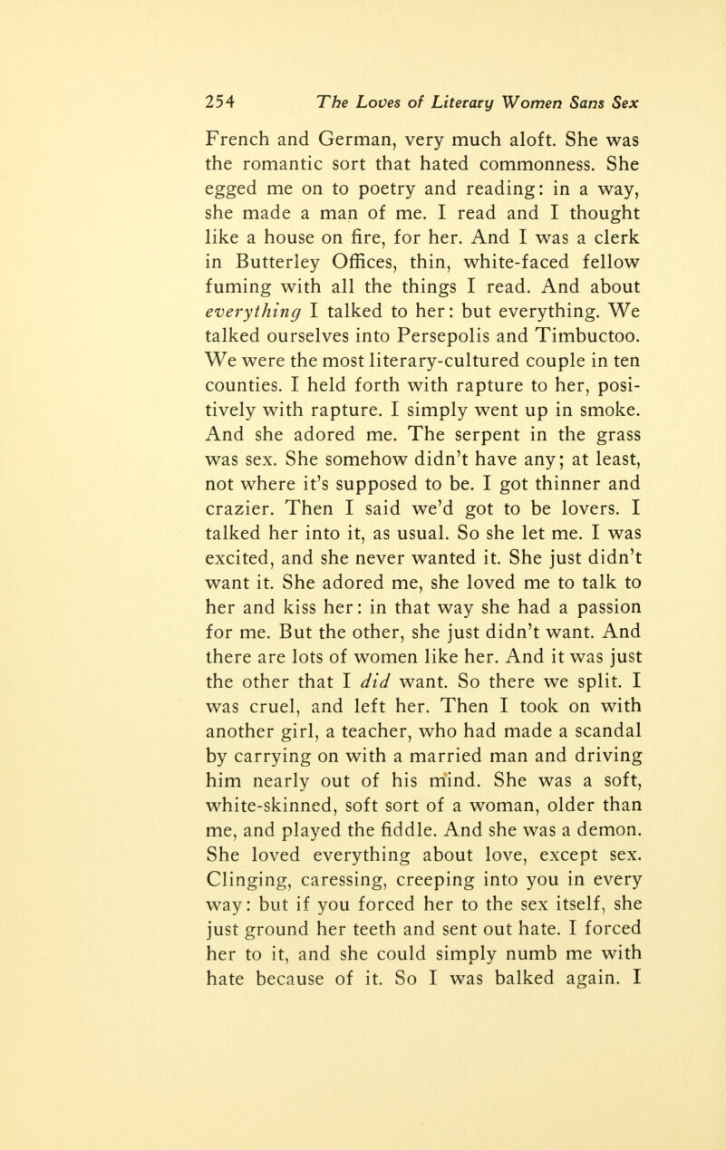 different matter, and represents the sexuality of a healthy, normal human. Lawrence has expressed himself very perti- nently on the subject of normality and obscenity in the introduction to the Paris edition of his chef d'oeuvre: English publishers urge me to make an ex- purgated edition, promising large returns, per- haps even a little bucket, one of those children's sea-side pails!—and insisting that I should show the public that here is a fine novel, apart from all 'purple' and all 'words'. So I begin to be tempted and start in to expurgate. But impos- sible! I might as well try to clip my own nose into shape with scissors. The book bleeds. And in spite of all antagonism, I put forth this novel as an honest, healthy book, necessary for us to-day. The words that shock so much at first don't shock at all after a while. Is this be- cause the mind is depraved by habit? Not a bit. It is that the words merely shock the eye, they never shocked the mind at all. People without minds may go on being shocked, but they don't matter. People with minds realize that they aren't shocked, and never really were: and they experience a sense of relief. And that is the whole point. We are today, as human beings, evolved and cultured far be- yond the taboos which are inherent in our cul- ture. This is a very important fact to realize. Probably, to the Crusaders, mere words were potent and evocative to a degree we can't realize. The evocative power of the so-called obscene words must have been very dangerous to the dim-minded, obscure, violent natures of the