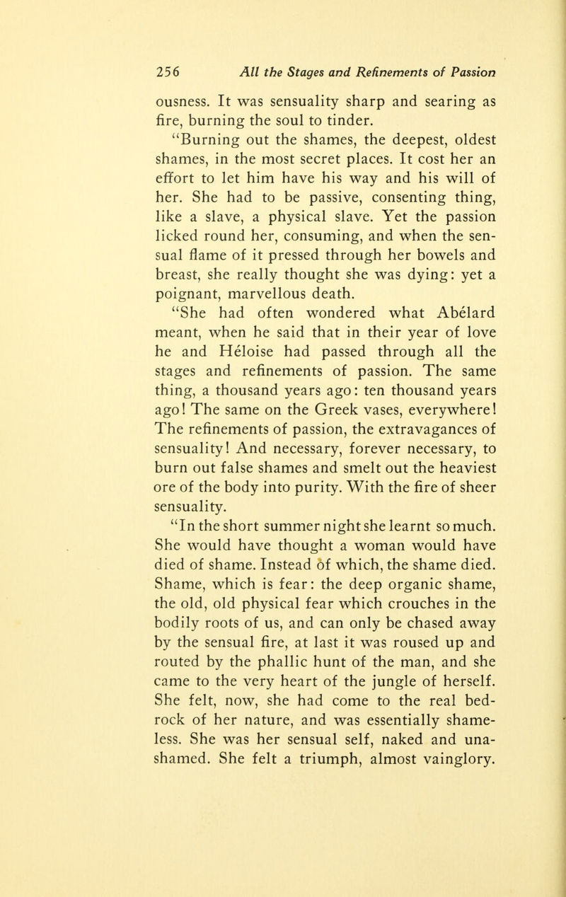 French and German, very much aloft. She was the romantic sort that hated commonness. She egged me on to poetry and reading: in a way, she made a man of me. I read and I thought like a house on fire, for her. And I was a clerk in Butterley Offices, thin, white-faced fellow fuming with all the things I read. And about everything I talked to her: but everything. We talked ourselves into Persepolis and Timbuctoo. We were the most literary-cultured couple in ten counties. I held forth with rapture to her, posi- tively with rapture. I simply went up in smoke. And she adored me. The serpent in the grass was sex. She somehow didn't have any; at least, not where it's supposed to be. I got thinner and crazier. Then I said we'd got to be lovers. I talked her into it, as usual. So she let me. I was excited, and she never wanted it. She just didn't want it. She adored me, she loved me to talk to her and kiss her: in that way she had a passion for me. But the other, she just didn't want. And there are lots of women like her. And it was just the other that I did want. So there we split. I was cruel, and left her. Then I took on with another girl, a teacher, who had made a scandal by carrying on with a married man and driving him nearly out of his mind. She was a soft, white-skinned, soft sort of a woman, older than me, and played the fiddle. And she was a demon. She loved everything about love, except sex. Clinging, caressing, creeping into you in every way: but if you forced her to the sex itself, she just ground her teeth and sent out hate. I forced her to it, and she could simply numb me with hate because of it. So I was balked again. I