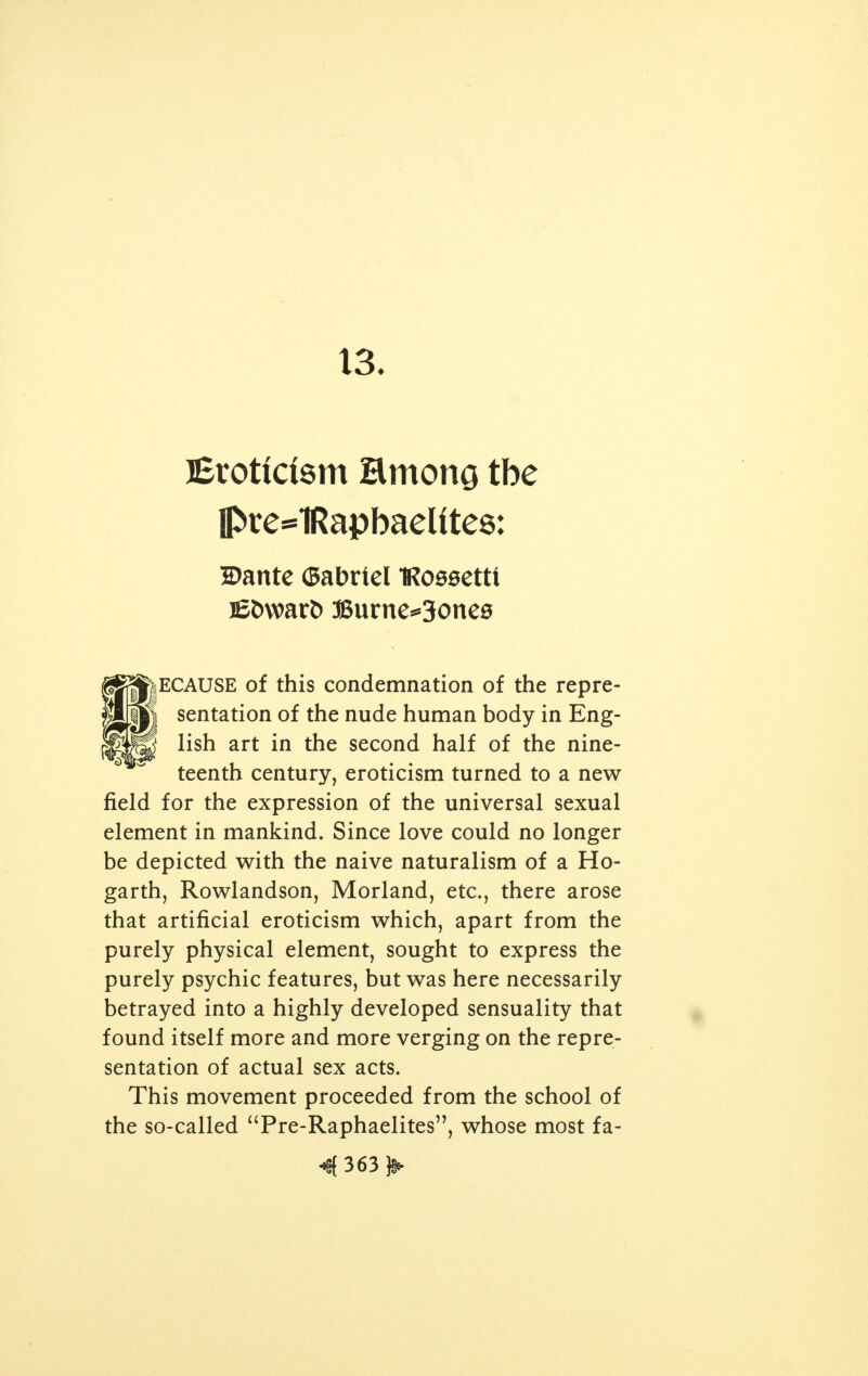 12. IRubit^ in Ett HE renaissance of puritanism in the Vic- torian era swept all fields as a reaction from the coarse naturalism of the former century which carried over its influence until about the 1830's. English art was particu- larly affected. All nudities in art were strictly interdicted. The slightest physical contact between a man and a woman was considered indecent. In the representation of nudity, says Muther, Eng- lish art shows how close were the restrictions on freedom of expression. Contrast this condition with France and its yearly publication, 'Le nu au Salon'; think of Degas, Carriere, Besnard, who found so fertile a field in the play of light on the nude body of woman. Compare an Eng- 4359