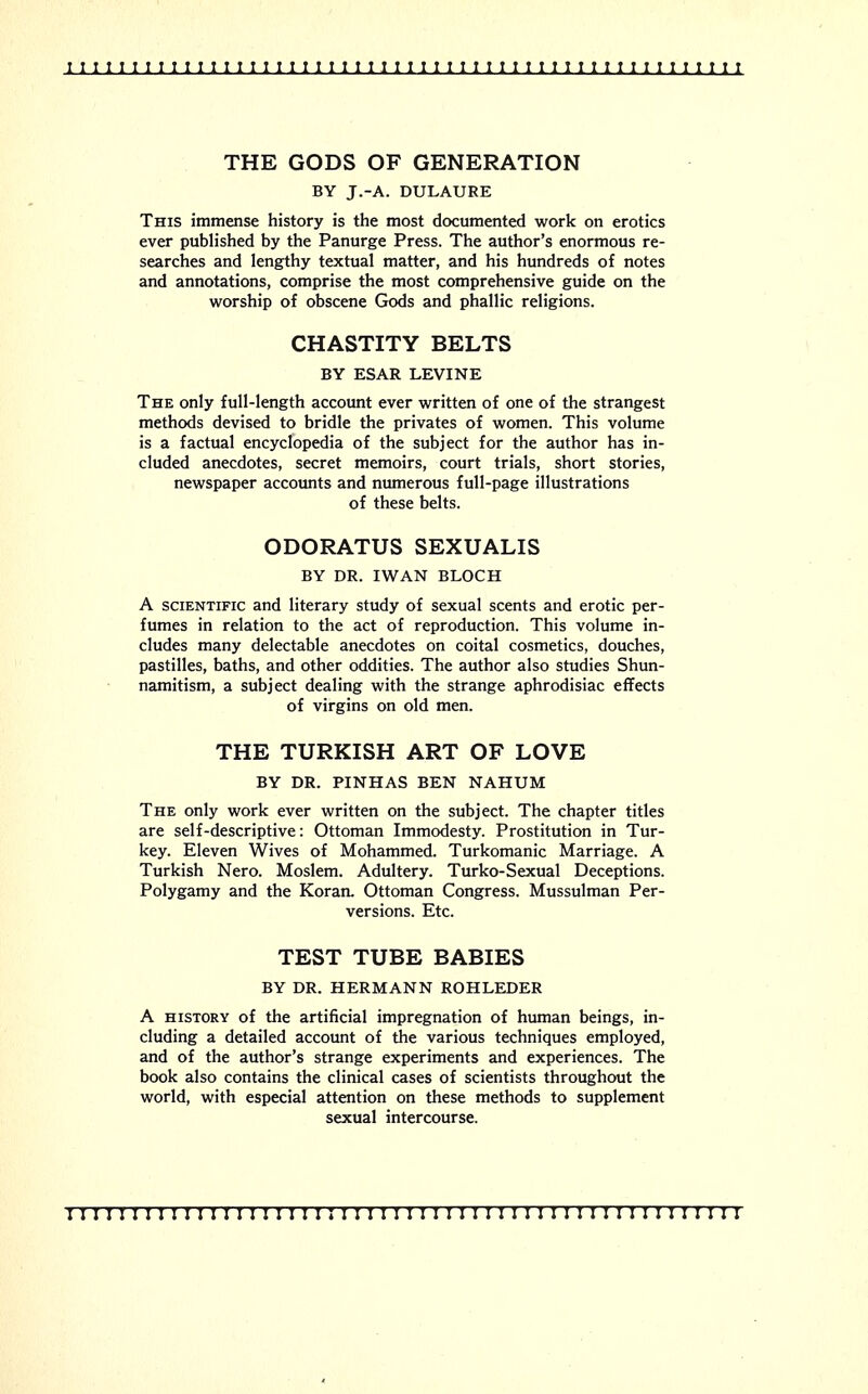 1111111111111111111111111111111111111111111111111111 THE GODS OF GENERATION BY J.-A. DULAURE This immense history is the most documented work on erotics ever published by the Panurge Press. The author's enormous re- searches and lengthy textual matter, and his hundreds of notes and annotations, comprise the most comprehensive guide on the worship of obscene Gods and phallic religions. CHASTITY BELTS BY ESAR LEVINE The only full-length account ever written of one of the strangest methods devised to bridle the privates of women. This volume is a factual encyclopedia of the subject for the author has in- cluded anecdotes, secret memoirs, court trials, short stories, newspaper accounts and numerous full-page illustrations of these belts. ODORATUS SEXUALIS BY DR. IWAN BLOCH A scientific and literary study of sexual scents and erotic per- fumes in relation to the act of reproduction. This volume in- cludes many delectable anecdotes on coital cosmetics, douches, pastilles, baths, and other oddities. The author also studies Shun- namitism, a subject dealing with the strange aphrodisiac effects of virgins on old men. THE TURKISH ART OF LOVE BY DR. PINHAS BEN NAHUM The only work ever written on the subject. The chapter titles are self-descriptive: Ottoman Immodesty. Prostitution in Tur- key. Eleven Wives of Mohammed. Turkomanic Marriage. A Turkish Nero. Moslem. Adultery. Turko-Sexual Deceptions. Polygamy and the Koran. Ottoman Congress. Mussulman Per- versions. Etc. TEST TUBE BABIES BY DR. HERMANN ROHLEDER A history of the artificial impregnation of human beings, in- cluding a detailed account of the various techniques employed, and of the author's strange experiments and experiences. The book also contains the clinical cases of scientists throughout the world, with especial attention on these methods to supplement sexual intercourse.