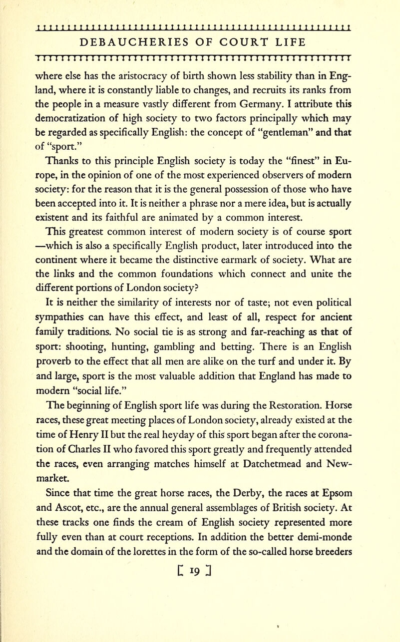 DEBAUCHERIES OF COURT LIFE ! I I I I I I ! I I I I I I I I I I I I ! I I I I I I I I I I I J I I I I I I I I I ! I I I I I ! I I I where else has the aristocracy of birth shown less stability than in Eng- land, where it is constantly liable to changes, and recruits its ranks from the people in a measure vastly different from Germany. I attribute this democratization of high society to two factors principally which may be regarded as specifically English: the concept of gentleman and that of sport. Thanks to this principle English society is today the finest in Eu- rope, in the opinion of one of the most experienced observers of modern society: for the reason that it is the general possession of those who have been accepted into it. It is neither a phrase nor a mere idea, but is actually existent and its faithful are animated by a common interest. This greatest common interest of modern society is of course sport —which is also a specifically English product, later introduced into the continent where it became the distinctive earmark of society. What are the links and the common foundations which connect and unite the different portions of London society? It is neither the similarity of interests nor of taste; not even political sympathies can have this effect, and least of all, respect for ancient family traditions. No social tie is as strong and far-reaching as that of sport: shooting, hunting, gambling and betting. There is an English proverb to the effect that all men are alike on the turf and under it. By and large, sport is the most valuable addition that England has made to modern social fife. The beginning of English sport life was during the Restoration. Horse races, these great meeting places of London society, already existed at the time of Henry II but the real heyday of this sport began after the corona- tion of Charles II who favored this sport greatly and frequently attended the races, even arranging matches himself at Datchetmead and New- market. Since that time the great horse races, the Derby, the races at Epsom and Ascot, etc., are the annual general assemblages of British society. At these tracks one finds the cream of English society represented more fully even than at court receptions. In addition the better demi-monde and the domain of the lorettes in the form of the so-called horse breeders c 19: