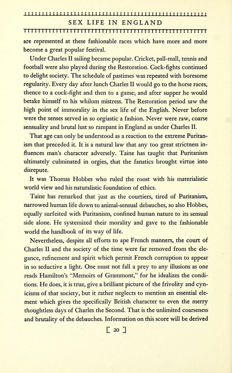 SEX LIFE IN ENGLAND I I I I I I I I I I I ! I I ! I I I I I I I I I I I I I I I ! I I I I I I I I I I I I I I I I I I I I I arc represented at these fashionable races which have more and more become a great popular festival. Under Charles II sailing became popular. Cricket, pall-mall, tennis and football were also played during the Restoration. Cock-fights continued to delight society. The schedule of pastimes was repeated with boresome regularity. Every day after lunch Charles II would go to the horse races, thence to a cock-fight and then to a game; and after supper he would betake himself to his whilom mistress. The Restoration period saw the high point of immorality in the sex life of the English. Never before were the senses served in so orgiastic a fashion. Never were raw, coarse sensuality and brutal lust so rampant in England as under Charles II. That age can only be understood as a reaction to the extreme Puritan- ism that preceded it. It is a natural law that any too great strictness in- fluences man's character adversely. Taine has taught that Puritanism ultimately culminated in orgies, that the fanatics brought virtue into disrepute. It was Thomas Hobbes who ruled the roost with his materialistic world view and his naturalistic foundation of ethics. Taine has remarked that just as the courtiers, tired of Puritanism, narrowed human life down to animal-sensual debauches, so also Hobbes, equally surfeited with Puritanism, confined human nature to its sensual side alone. He systemized their morality and gave to the fashionable world the handbook of its way of life. Nevertheless, despite all efforts to ape French manners, the court of Charles II and the society of the time were far removed from the ele- gance, refinement and spirit which permit French corruption to appear in so seductive a light. One must not fall a prey to any illusions as one reads Hamilton's Memoirs of Grammont, for he idealizes the condi- tions. He does, it is true, give a brilliant picture of the frivolity and cyn- icisms of that society, but it rather neglects to mention an essential ele- ment which gives the specifically British character to even the merry thoughtless days of Charles the Second. That is the unlimited coarseness and brutality of the debauches. Information on this score will be derived