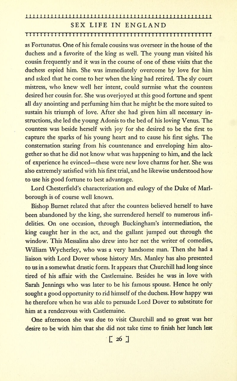 SEX LIFE IN ENGLAND 1111 r 1111111111111111111111111111:1111111111111111: i as Fortunatus. One of his female cousins was overseer in the house of the duchess and a favorite of the king as well. The young man visited his cousin frequently and it was in the course of one of these visits that the duchess espied him. She was immediately overcome by love for him and asked that he come to her when the king had retired. The sly court mistress, who knew well her intent, could surmise what the countess desired her cousin for. She was overjoyed at this good fortune and spent all day anointing and perfuming him that he might be the more suited to sustain his triumph of love. After she had given him all necessary in- structions, she led the young Adonis to the bed of his loving Venus. The countess was beside herself with joy for she desired to be the first to capture the sparks of his young heart and to cause his first sighs. The consternation staring from his countenance and enveloping him alto- gether so that he did not know what was happening to him, and the lack of experience he evinced—these were new love charms for her. She was also extremely satisfied with his first trial, and he likewise understood how to use his good fortune to best advantage. Lord Chesterfield's characterization and eulogy of the Duke of Marl- borough is of course well known. Bishop Burnet related that after the countess believed herself to have been abandoned by the king, she surrendered herself to numerous infi- delities. On one occasion, through Buckingham's intermediation, the king caught her in the act, and the gallant jumped out through the window. This Messalina also drew into her net the writer of comedies, William Wycherley, who was a very handsome man. Then she had a liaison with Lord Dover whose history Mrs. Manley has also presented to us in a somewhat drastic form. It appears that Churchill had long since tired of his affair with the Castlemaine. Besides he was in love with Sarah Jennings who was later to be his famous spouse. Hence he only sought a good opportunity to rid himself of the duchess. How happy was he therefore when he was able to persuade Lord Dover to substitute for him at a rendezvous with Castlemaine. One afternoon she was due to visit Churchill and so great was her desire to be with him that she did not take time to finish her lunch lest