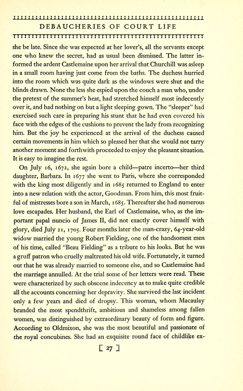 DEBAUCHERIES OF COURT LIFE I I I!I I I II I I I I I I I I I I I I I I I I I I I I I I I I! I I I I I I I I I I I I ! I I I I I she be late. Since she was expected at her lover's, all the servants except one who knew the secret, had as usual been dismissed. The latter in- formed the ardent Castlemaine upon her arrival that Churchill was asleep in a small room having just come from the baths. The duchess hurried into the room which was quite dark as the windows were shut and the blinds drawn. None the less she espied upon the couch a man who, under the pretext of the summer's heat, had stretched himself most indecently over it, and had nothing on but a light sleeping gown. The sleeper had exercised such care in preparing his stunt that he had even covered his face with the edges of the cushions to prevent the lady from recognizing him. But the joy he experienced at the arrival of the duchess caused certain movements in him which so pleased her that she would not tarry another moment and forthwith proceeded to enjoy the pleasant situation. It is easy to imagine the rest. On July 16, 1672, she again bore a child—patre incerto—her third daughter, Barbara. In 1677 she went to Paris, where she corresponded with the king most diligently and in 1685 returned to England to enter into a new relation with the actor, Goodman. From him, this most fruit- ful of mistresses bore a son in March, 1685. Thereafter she had numerous love escapades. Her husband, the Earl of Castlemaine, who, as the im- portant papal nuncio of James II, did not exactly cover himself with glory, died July 21, 1705. Four months later the man-crazy, 64-year-old widow married the young Robert Fielding, one of the handsomest men of his time, called Beau Fielding as a tribute to his looks. But he was a gruff patron who cruelly maltreated his old wife. Fortunately, it turned out that he was already married to someone else, and so Castlemaine had the marriage annulled. At the trial some of her letters were read. These were characterized by such obscene indecency as to make quite credible all the accounts concerning her depravity. She survived the last incident only a few years and died of dropsy. This woman, whom Macaulay branded the most spendthrift, ambitious and shameless among fallen women, was distinguished by extraordinary beauty of form and figure. According to Oldmixon, she was the most beautiful and passionate of the royal concubines. She had an exquisite round face of childlike ex-