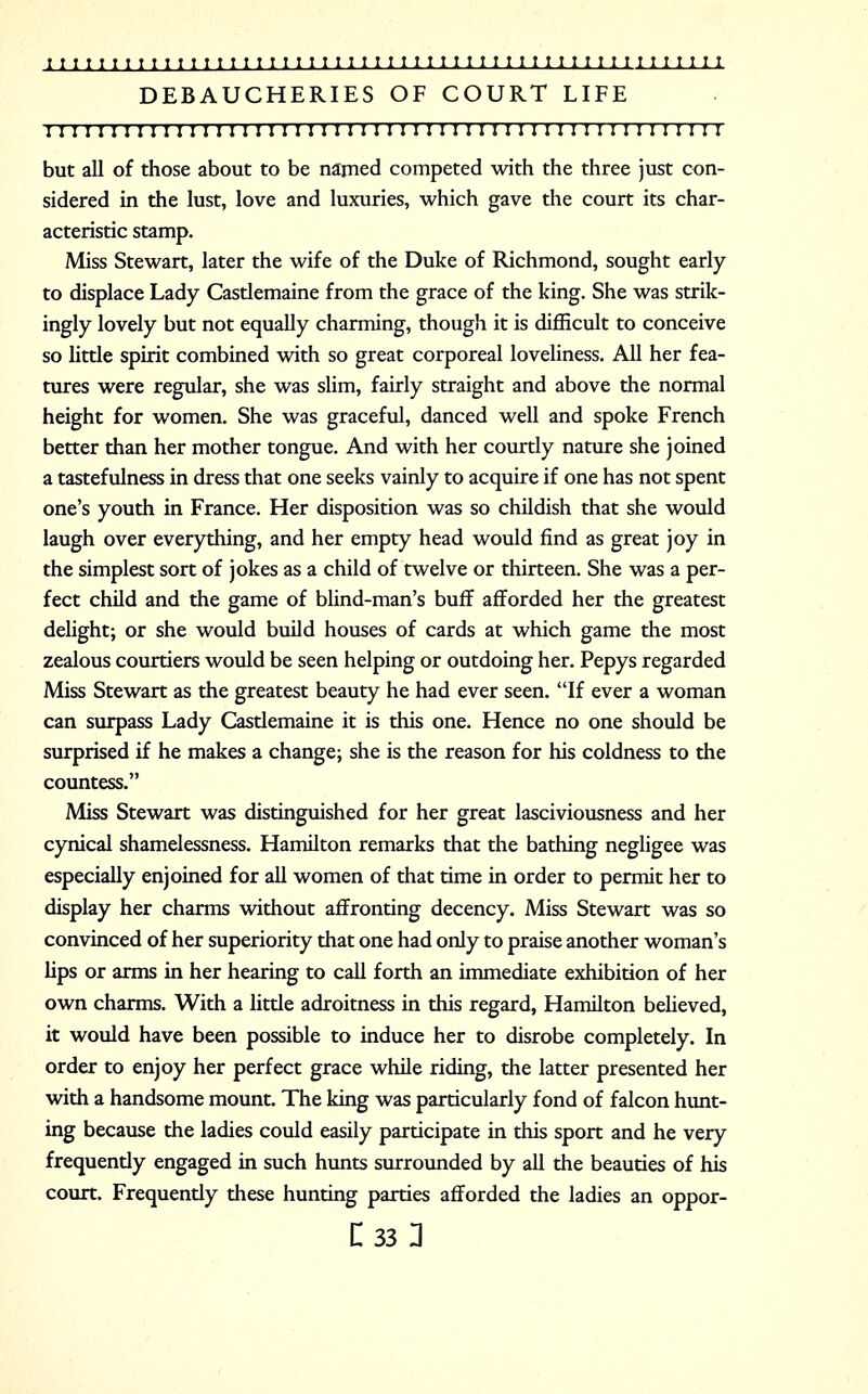 DEBAUCHERIES OF COURT LIFE I I I I I I I I I I I I I I I I II I I 1 I I I I 1 I I I I 1 I I I I I I I I 1 I I 1 I I I 1 I I ! I I but all of those about to be named competed with the three just con- sidered in the lust, love and luxuries, which gave the court its char- acteristic stamp. Miss Stewart, later the wife of the Duke of Richmond, sought early to displace Lady Castlemaine from the grace of the king. She was strik- ingly lovely but not equally charming, though it is difficult to conceive so little spirit combined with so great corporeal loveliness. All her fea- tures were regular, she was slim, fairly straight and above the normal height for women. She was graceful, danced well and spoke French better than her mother tongue. And with her courtly nature she joined a tastefulness in dress that one seeks vainly to acquire if one has not spent one's youth in France. Her disposition was so childish that she would laugh over everything, and her empty head would find as great joy in the simplest sort of jokes as a child of twelve or thirteen. She was a per- fect child and the game of blind-man's buff afforded her the greatest delight; or she would build houses of cards at which game the most zealous courtiers would be seen helping or outdoing her. Pepys regarded Miss Stewart as the greatest beauty he had ever seen. If ever a woman can surpass Lady Castlemaine it is this one. Hence no one should be surprised if he makes a change; she is the reason for his coldness to the countess. Miss Stewart was distinguished for her great lasciviousness and her cynical shamelessness. Hamilton remarks that the bathing negligee was especially enjoined for all women of that time in order to permit her to display her charms without affronting decency. Miss Stewart was so convinced of her superiority that one had only to praise another woman's lips or arms in her hearing to call forth an immediate exhibition of her own charms. With a little adroitness in this regard, Hamilton believed, it would have been possible to induce her to disrobe completely. In order to enjoy her perfect grace while riding, the latter presented her with a handsome mount. The king was particularly fond of falcon hunt- ing because the ladies could easily participate in this sport and he very frequently engaged in such hunts surrounded by all the beauties of his court. Frequently these hunting parties afforded the ladies an oppor- n 331
