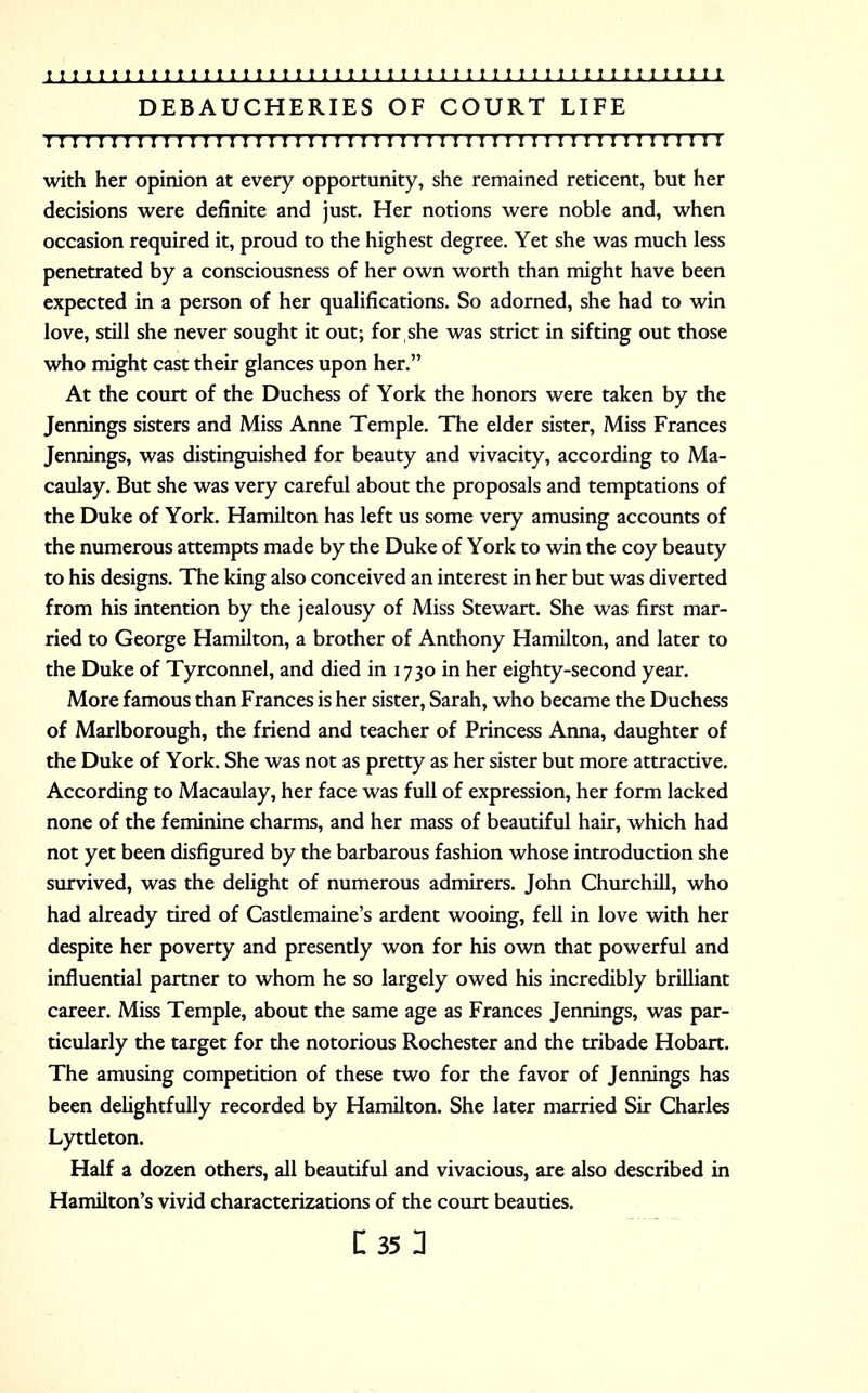 DEBAUCHERIES OF COURT LIFE r 111 n 111111 n 1111111111111111111111111111 n 11 n 1111 with her opinion at every opportunity, she remained reticent, but her decisions were definite and just. Her notions were noble and, when occasion required it, proud to the highest degree. Yet she was much less penetrated by a consciousness of her own worth than might have been expected in a person of her qualifications. So adorned, she had to win love, still she never sought it out; for she was strict in sifting out those who might cast their glances upon her. At the court of the Duchess of York the honors were taken by the Jennings sisters and Miss Anne Temple. The elder sister, Miss Frances Jennings, was distinguished for beauty and vivacity, according to Ma- caulay. But she was very careful about the proposals and temptations of the Duke of York. Hamilton has left us some very amusing accounts of the numerous attempts made by the Duke of York to win the coy beauty to his designs. The king also conceived an interest in her but was diverted from his intention by the jealousy of Miss Stewart. She was first mar- ried to George Hamilton, a brother of Anthony Hamilton, and later to the Duke of Tyrconnel, and died in 1730 in her eighty-second year. More famous than Frances is her sister, Sarah, who became the Duchess of Marlborough, the friend and teacher of Princess Anna, daughter of the Duke of York. She was not as pretty as her sister but more attractive. According to Macaulay, her face was full of expression, her form lacked none of the feminine charms, and her mass of beautiful hair, which had not yet been disfigured by the barbarous fashion whose introduction she survived, was the delight of numerous admirers. John Churchill, who had already tired of Castlemaine's ardent wooing, fell in love with her despite her poverty and presently won for his own that powerful and influential partner to whom he so largely owed his incredibly brilliant career. Miss Temple, about the same age as Frances Jennings, was par- ticularly the target for the notorious Rochester and the tribade Hobart. The amusing competition of these two for the favor of Jennings has been delightfully recorded by Hamilton. She later married Sir Charles Lyttleton. Half a dozen others, all beautiful and vivacious, are also described in Hamilton's vivid characterizations of the court beauties. r.351
