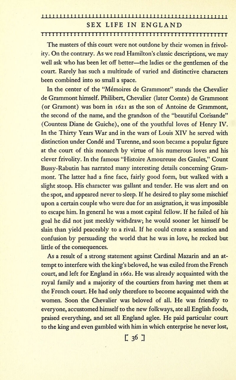 SEX LIFE IN ENGLAND 111111111II11111111111111111111111111111111111111111 The masters of this court were not outdone by their women in frivol- ity. On the contrary. As we read Hamilton's classic descriptions, we may well ask who has been let off better—the ladies or the gentlemen of the court. Rarely has such a multitude of varied and distinctive characters been combined into so small a space. In the center of the Memoires de Grammont stands the Chevalier de Grammont himself. Philibert, Chevalier (later Comte) de Grammont (or Gramont) was born in 1621 as the son of Antoine de Grammont, the second of the name, and the grandson of the beautiful Corisande (Countess Diane de Guiche), one of the youthful loves of Henry IV. In the Thirty Years War and in the wars of Louis XIV he served with distinction under Conde and Turenne, and soon became a popular figure at the court of this monarch by virtue of his numerous loves and his clever frivolity. In the famous Histoire Amoureuse des Gaules, Count Bussy-Rabutin has narrated many interesting details concerning Gram- mont. The latter had a fine face, fairly good form, but walked with a slight stoop. His character was gallant and tender. He was alert and on the spot, and appeared never to sleep. If he desired to play some mischief upon a certain couple who were due for an assignation, it was impossible to escape him. In general he was a most capital fellow. If he failed of his goal he did not just meekly withdraw; he would sooner let himself be slain than yield peaceably to a rival. If he could create a sensation and confusion by persuading the world that he was in love, he recked but little of the consequences. As a result of a strong statement against Cardinal Mazarin and an at- tempt to interfere with the king's beloved, he was exiled from the French court, and left for England in 1662. He was already acquainted with the royal family and a majority of the courtiers from having met them at the French court. He had only therefore to become acquainted with the women. Soon the Chevalier was beloved of all. He was friendly to everyone, accustomed himself to the new folkways, ate all English foods, praised everything, and set all England aglee. He paid particular court to the king and even gambled with him in which enterprise he never lost, C36 1