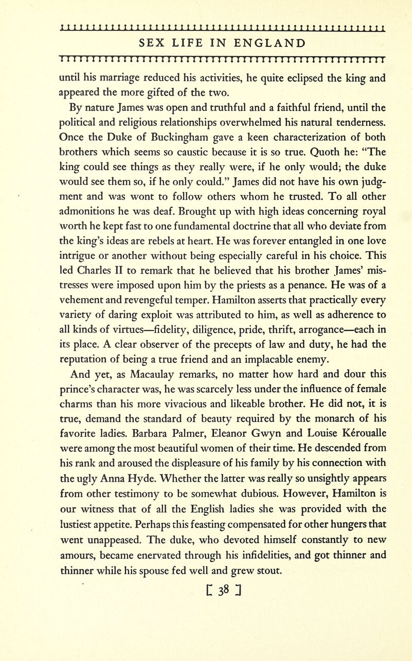 SEX LIFE IN ENGLAND 1111111111 m 1111; 111111111111 n 11111111111111111111 until his marriage reduced his activities, he quite eclipsed the king and appeared the more gifted of the two. By nature James was open and truthful and a faithful friend, until the political and religious relationships overwhelmed his natural tenderness. Once the Duke of Buckingham gave a keen characterization of both brothers which seems so caustic because it is so true. Quoth he: The king could see things as they really were, if he only would; the duke would see them so, if he only could. James did not have his own judg- ment and was wont to follow others whom he trusted. To all other admonitions he was deaf. Brought up with high ideas concerning royal worth he kept fast to one fundamental doctrine that all who deviate from the king's ideas are rebels at heart. He was forever entangled in one love intrigue or another without being especially careful in his choice. This led Charles II to remark that he believed that his brother James' mis- tresses were imposed upon him by the priests as a penance. He was of a vehement and revengeful temper. Hamilton asserts that practically every variety of daring exploit was attributed to him, as well as adherence to all kinds of virtues—fidelity, diligence, pride, thrift, arrogance—each in its place. A clear observer of the precepts of law and duty, he had the reputation of being a true friend and an implacable enemy. And yet, as Macaulay remarks, no matter how hard and dour this prince's character was, he was scarcely less under the influence of female charms than his more vivacious and likeable brother. He did not, it is true, demand the standard of beauty required by the monarch of his favorite ladies. Barbara Palmer, Eleanor Gwyn and Louise Keroualle were among the most beautiful women of their time. He descended from his rank and aroused the displeasure of his family by his connection with the ugly Anna Hyde. Whether the latter was really so unsightly appears from other testimony to be somewhat dubious. However, Hamilton is our witness that of all the English ladies she was provided with the lustiest appetite. Perhaps this feasting compensated for other hungers that went unappeased. The duke, who devoted himself constantly to new amours, became enervated through his infidelities, and got thinner and thinner while his spouse fed well and grew stout. i 38: