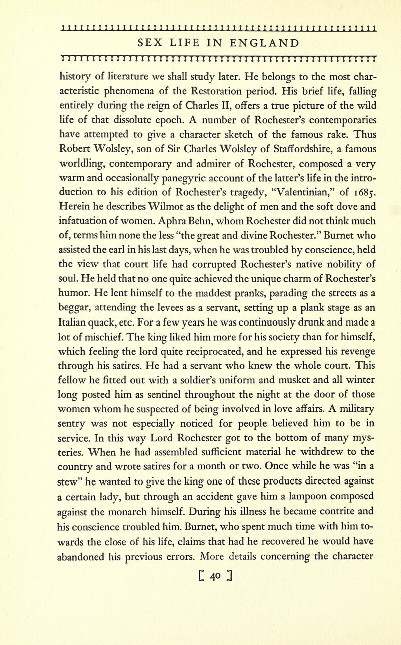 SEX LIFE IN ENGLAND I I I I I I I I I I ! I I I I I I I I I I I I I I ! I ! I I I I I I I I I I I I I I I I I I I I I I I I history of literature we shall study later. He belongs to the most char- acteristic phenomena of the Restoration period. His brief life, falling entirely during the reign of Charles II, offers a true picture of the wild life of that dissolute epoch. A number of Rochester's contemporaries have attempted to give a character sketch of the famous rake. Thus Robert Wolsley, son of Sir Charles Wolsley of Staffordshire, a famous worldling, contemporary and admirer of Rochester, composed a very warm and occasionally panegyric account of the latter's life in the intro- duction to his edition of Rochester's tragedy, Valentinian, of 1685. Herein he describes Wilmot as the delight of men and the soft dove and infatuation of women. Aphra Behn, whom Rochester did not think much of, terms him none the less the great and divine Rochester. Burnet who assisted the earl in his last days, when he was troubled by conscience, held the view that court life had corrupted Rochester's native nobility of soul. He held that no one quite achieved the unique charm of Rochester's humor. He lent himself to the maddest pranks, parading the streets as a beggar, attending the levees as a servant, setting up a plank stage as an Italian quack, etc. For a few years he was continuously drunk and made a lot of mischief. The king liked him more for his society than for himself, which feeling the lord quite reciprocated, and he expressed his revenge through his satires. He had a servant who knew the whole court. This fellow he fitted out with a soldier's uniform and musket and all winter long posted him as sentinel throughout the night at the door of those women whom he suspected of being involved in love affairs. A military sentry was not especially noticed for people believed him to be in service. In this way Lord Rochester got to the bottom of many mys- teries. When he had assembled sufficient material he withdrew to the country and wrote satires for a month or two. Once while he was in a stew he wanted to give the king one of these products directed against a certain lady, but through an accident gave him a lampoon composed against the monarch himself. During his illness he became contrite and his conscience troubled him. Burnet, who spent much time with him to- wards the close of his life, claims that had he recovered he would have abandoned his previous errors. More details concerning the character