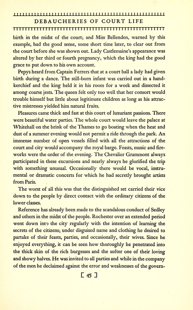 DEBAUCHERIES OF COURT LIFE I I I I I I I ! I I I I I I I I I I I I I I I I I I I I I I I I I ! I I I I I I I I I I I I I I I I I I birth in the midst of the court; and Miss Bellenden, warned by this example, had the good sense, some short time later, to clear out from the court before she was shown out. Lady Castlemaine's appearance was altered by her third or fourth pregnancy, which the king had the good grace to put down to his own account. Pepys heard from Captain Ferrers that at a court ball a lady had given birth during a dance. The still-born infant was carried out in a hand- kerchief and the king held it in his room for a week and dissected it among coarse jests. The queen felt only too well that her consort would trouble himself but little about legitimate children as long as his attrac- tive mistresses yielded him natural fruits. Pleasures came thick and fast at this court of luxuriant passions. There were beautiful water parties. The whole court would leave the palace at Whitehall on the brink of the Thames to go boating when the heat and dust of a summer evening would not permit a ride through the park. An immense number of open vessels filled with all the attractions of the court and city would accompany the royal barge. Feasts, music and fire- works were the order of the evening. The Chevalier Grammont always participated in these excursions and nearly always he glorified the trip with something unusual. Occasionally there would be vocal, instru- mental or dramatic concerts for which he had secretly brought artists from Paris. The worst of all this was that the distinguished set carried their vice down to the people by direct contact with the ordinary citizens of the lower classes. Reference has already been made to the scandalous conduct of Sedley and others in the midst of the people. Rochester over an extended period went down into the city regularly with the intention of learning the secrets of the citizens; under disguised name and clothing he desired to partake of their feasts, parties, and occasionally, their wives. Since he enjoyed everything, it can be seen how thoroughly he penetrated into the thick skin of the rich burgesses and the softer one of their loving and showy halves. He was invited to all parties and while in the company of the men he declaimed against the error and weaknesses of the govern-