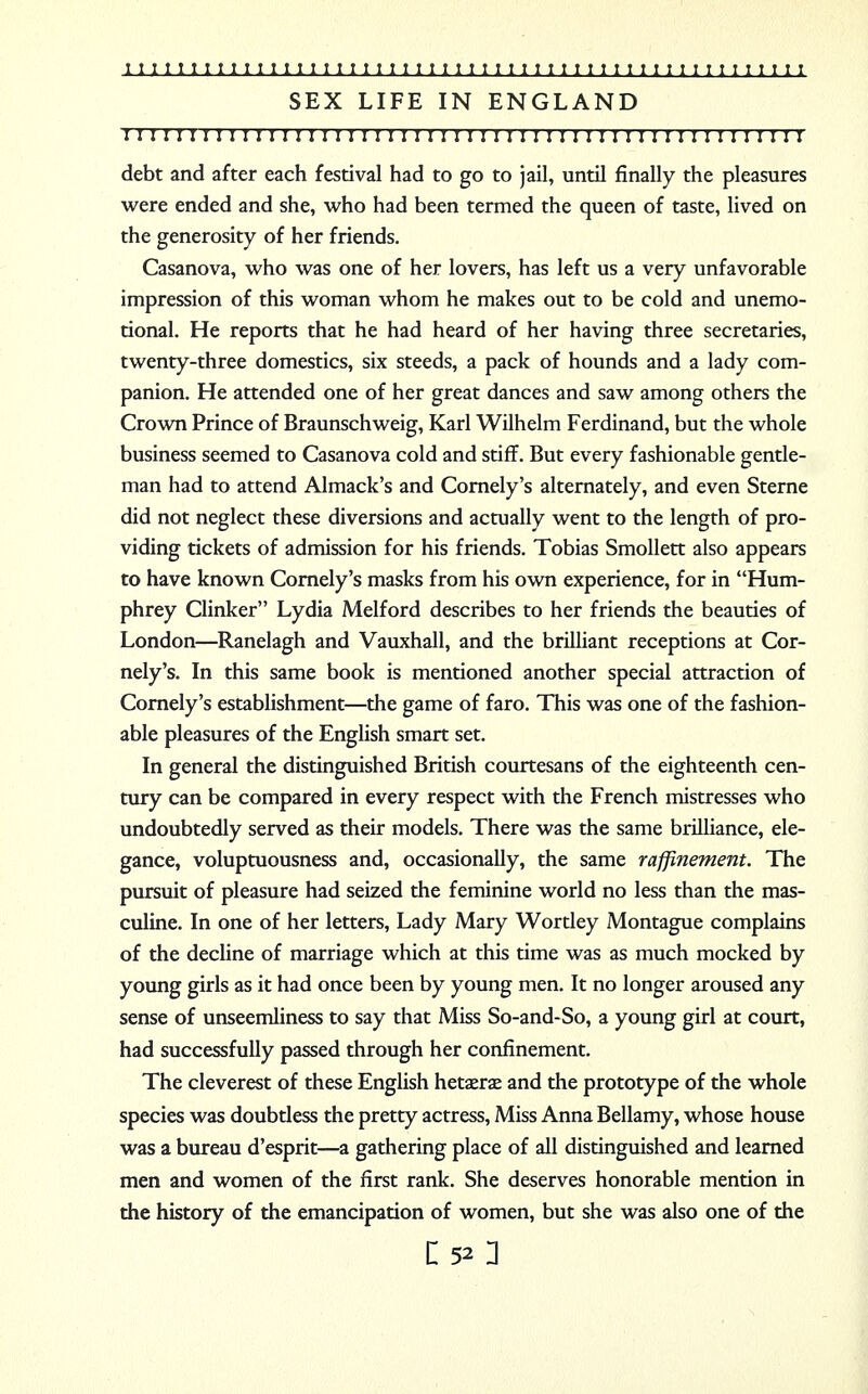 SEX LIFE IN ENGLAND I I ! I I I I I I I I I I I I I I I I I I I I I I ! I I ! I I I I I I I I I I I I I I I I I I I I I I I debt and after each festival had to go to jail, until finally the pleasures were ended and she, who had been termed the queen of taste, lived on the generosity of her friends. Casanova, who was one of her lovers, has left us a very unfavorable impression of this woman whom he makes out to be cold and unemo- tional. He reports that he had heard of her having three secretaries, twenty-three domestics, six steeds, a pack of hounds and a lady com- panion. He attended one of her great dances and saw among others the Crown Prince of Braunschweig, Karl Wilhelm Ferdinand, but the whole business seemed to Casanova cold and stiff. But every fashionable gentle- man had to attend Almack's and Cornely's alternately, and even Sterne did not neglect these diversions and actually went to the length of pro- viding tickets of admission for his friends. Tobias Smollett also appears to have known Cornely's masks from his own experience, for in Hum- phrey Clinker Lydia Melford describes to her friends the beauties of London—Ranelagh and Vauxhall, and the brilliant receptions at Cor- nely's. In this same book is mentioned another special attraction of Cornely's establishment—the game of faro. This was one of the fashion- able pleasures of the English smart set. In general the distinguished British courtesans of the eighteenth cen- tury can be compared in every respect with the French mistresses who undoubtedly served as their models. There was the same brilliance, ele- gance, voluptuousness and, occasionally, the same raffinement. The pursuit of pleasure had seized the feminine world no less than the mas- culine. In one of her letters, Lady Mary Wortley Montague complains of the decline of marriage which at this time was as much mocked by young girls as it had once been by young men. It no longer aroused any sense of unseemliness to say that Miss So-and-So, a young girl at court, had successfully passed through her confinement. The cleverest of these English hetaerae and the prototype of the whole species was doubtless the pretty actress, Miss Anna Bellamy, whose house was a bureau d'esprit—a gathering place of all distinguished and learned men and women of the first rank. She deserves honorable mention in the history of the emancipation of women, but she was also one of the
