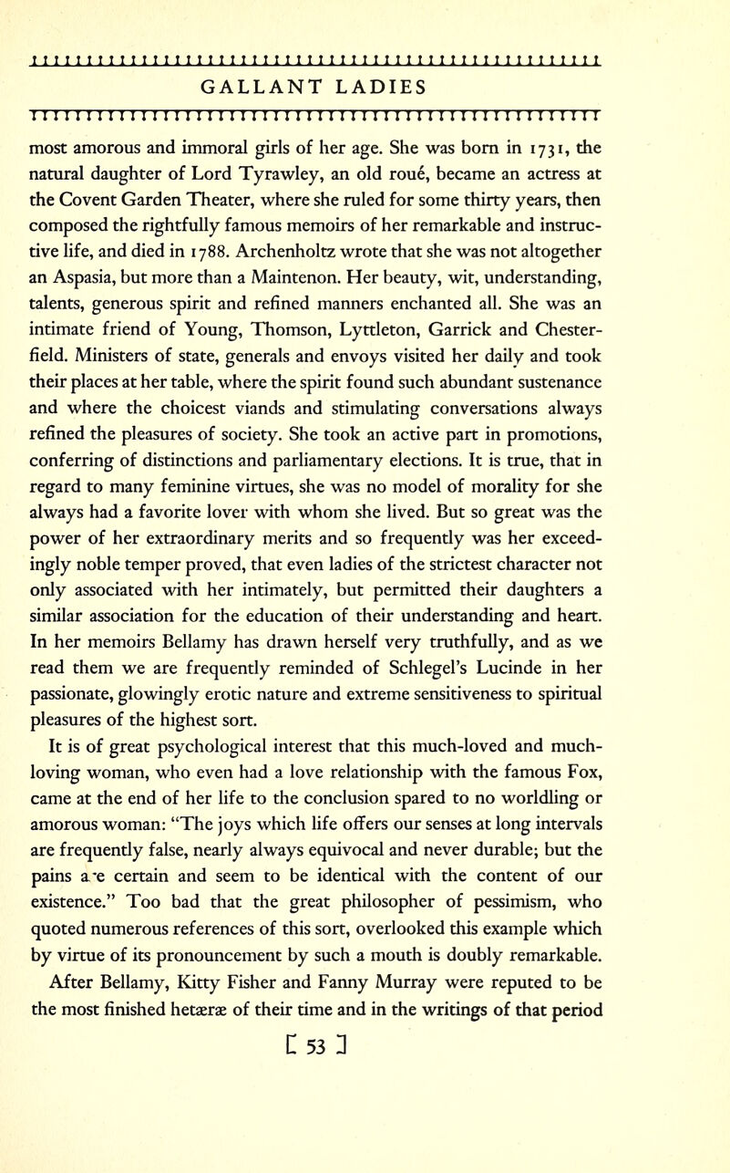 GALLANT LADIES I I I I I I I I I I I I I I ! I I I I I I I I I I I I I I I I I I I I I I I I I I I I I I I I I I I I I most amorous and immoral girls of her age. She was born in 1731, the natural daughter of Lord Tyrawley, an old rou6, became an actress at the Covent Garden Theater, where she ruled for some thirty years, then composed the rightfully famous memoirs of her remarkable and instruc- tive life, and died in 1788. Archenholtz wrote that she was not altogether an Aspasia, but more than a Maintenon. Her beauty, wit, understanding, talents, generous spirit and refined manners enchanted all. She was an intimate friend of Young, Thomson, Lyttleton, Garrick and Chester- field. Ministers of state, generals and envoys visited her daily and took their places at her table, where the spirit found such abundant sustenance and where the choicest viands and stimulating conversations always refined the pleasures of society. She took an active part in promotions, conferring of distinctions and parliamentary elections. It is true, that in regard to many feminine virtues, she was no model of morality for she always had a favorite lover with whom she lived. But so great was the power of her extraordinary merits and so frequently was her exceed- ingly noble temper proved, that even ladies of the strictest character not only associated with her intimately, but permitted their daughters a similar association for the education of their understanding and heart. In her memoirs Bellamy has drawn herself very truthfully, and as we read them we are frequently reminded of Schlegel's Lucinde in her passionate, glowingly erotic nature and extreme sensitiveness to spiritual pleasures of the highest sort. It is of great psychological interest that this much-loved and much- loving woman, who even had a love relationship with the famous Fox, came at the end of her life to the conclusion spared to no worldling or amorous woman: The joys which life offers our senses at long intervals are frequently false, nearly always equivocal and never durable; but the pains a*e certain and seem to be identical with the content of our existence. Too bad that the great philosopher of pessimism, who quoted numerous references of this sort, overlooked this example which by virtue of its pronouncement by such a mouth is doubly remarkable. After Bellamy, Kitty Fisher and Fanny Murray were reputed to be the most finished hetaerae of their time and in the writings of that period C53 u