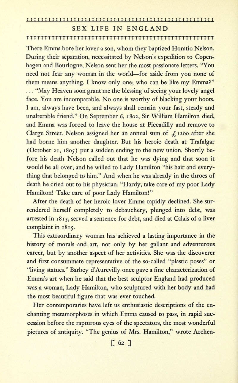 SEX LIFE IN ENGLAND ! I I I I I I I ! I I!I!I I I I I I I I!I I!I!!!!!I I I I I I I I I I I I I I I I I I I ! There Emma bore her lover a son, whom they baptized Horatio Nelson. During their separation, necessitated by Nelson's expedition to Copen- hagen and Bourlogne, Nelson sent her the most passionate letters. You need not fear any woman in the world—for aside from you none of them means anything. I know only one; who can be like my Emma? ... May Heaven soon grant me the blessing of seeing your lovely angel face. You are incomparable. No one is worthy of blacking your boots. I am, always have been, and always shall remain your fast, steady and unalterable friend. On September 6, 1802, Sir William Hamilton died, and Emma was forced to leave the house at Piccadilly and remove to Clarge Street. Nelson assigned her an annual sum of £ 1200 after she had borne him another daughter. But his heroic death at Trafalgar (October 21, 1805) put a sudden ending to the new union. Shortly be- fore his death Nelson called out that he was dying and that soon it would be all over; and he willed to Lady Hamilton his hair and every- thing that belonged to him. And when he was already in the throes of death he cried out to his physician: Hardy, take care of my poor Lady Hamilton! Take care of poor Lady Hamilton! After the death of her heroic lover Emma rapidly declined. She sur- rendered herself completely to debauchery, plunged into debt, was arrested in 1813, served a sentence for debt, and died at Calais of a liver complaint in 1815. This extraordinary woman has achieved a lasting importance in the history of morals and art, not only by her gallant and adventurous career, but by another aspect of her activities. She was the discoverer and first consummate representative of the so-called plastic poses or living statues. Barbey d'Aurevilly once gave a fine characterization of Emma's art when he said that the best sculptor England had produced was a woman, Lady Hamilton, who sculptured with her body and had the most beautiful figure that was ever touched. Her contemporaries have left us enthusiastic descriptions of the en- chanting metamorphoses in which Emma caused to pass, in rapid suc- cession before the rapturous eyes of the spectators, the most wonderful pictures of antiquity. The genius of Mrs. Hamilton, wrote Archen-