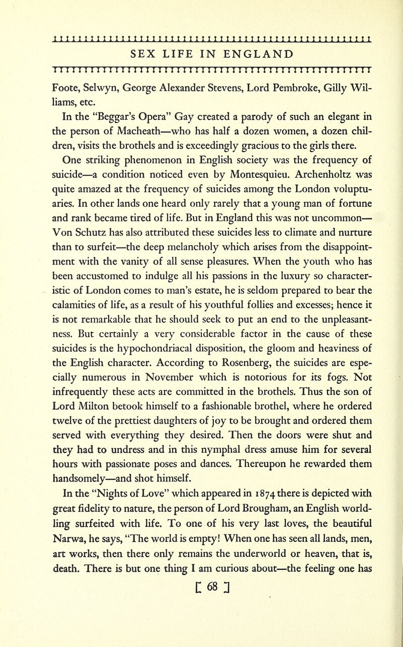 SEX LIFE IN ENGLAND I I I I I I I I I I I I I I I I I I I I I I I I I I I I I I I I ! I I I I I I I I I I I I ! I I I I I I Foote, Selwyn, George Alexander Stevens, Lord Pembroke, Gilly Wil- liams, etc. In the Beggar's Opera Gay created a parody of such an elegant in the person of Macheath—who has half a dozen women, a dozen chil- dren, visits the brothels and is exceedingly gracious to the girls there. One striking phenomenon in English society was the frequency of suicide—a condition noticed even by Montesquieu. Archenholtz was quite amazed at the frequency of suicides among the London voluptu- aries. In other lands one heard only rarely that a young man of fortune and rank became tired of life. But in England this was not uncommon— Von Schutz has also attributed these suicides less to climate and nurture than to surfeit—the deep melancholy which arises from the disappoint- ment with the vanity of all sense pleasures. When the youth who has been accustomed to indulge all his passions in the luxury so character- istic of London comes to man's estate, he is seldom prepared to bear the calamities of life, as a result of his youthful follies and excesses; hence it is not remarkable that he should seek to put an end to the unpleasant- ness. But certainly a very considerable factor in the cause of these suicides is the hypochondriacal disposition, the gloom and heaviness of the English character. According to Rosenberg, the suicides are espe- cially numerous in November which is notorious for its fogs. Not infrequently these acts are committed in the brothels. Thus the son of Lord Milton betook himself to a fashionable brothel, where he ordered twelve of the prettiest daughters of joy to be brought and ordered them served with everything they desired. Then the doors were shut and they had to undress and in this nymphal dress amuse him for several hours with passionate poses and dances. Thereupon he rewarded them handsomely—and shot himself. In the Nights of Love which appeared in 1874 there is depicted with great fidelity to nature, the person of Lord Brougham, an English world- ling surfeited with life. To one of his very last loves, the beautiful Narwa, he says, The world is empty! When one has seen all lands, men, art works, then there only remains the underworld or heaven, that is, death. There is but one thing I am curious about—the feeling one has