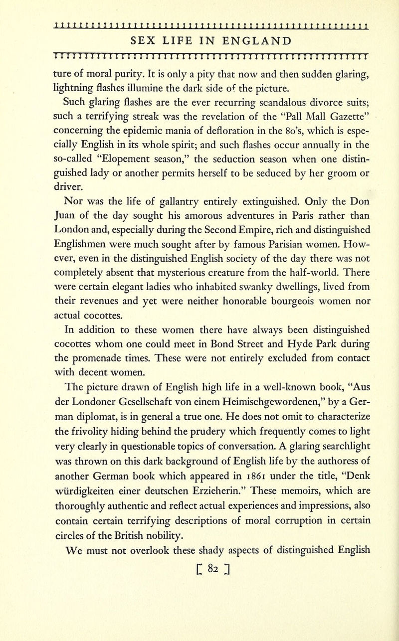 SEX LIFE IN ENGLAND 11111111 j 11 r 11111 j 1111111111111111111111111111111111 ture of moral purity. It is only a pity that now and then sudden glaring, lightning flashes illumine the dark side o^ the picture. Such glaring flashes are the ever recurring scandalous divorce suits; such a terrifying streak was the revelation of the Pall Mall Gazette concerning the epidemic mania of defloration in the 8o's, which is espe- cially English in its whole spirit; and such flashes occur annually in the so-called Elopement season, the seduction season when one distin- guished lady or another permits herself to be seduced by her groom or driver. Nor was the life of gallantry entirely extinguished. Only the Don Juan of the day sought his amorous adventures in Paris rather than London and, especially during the Second Empire, rich and distinguished Englishmen were much sought after by famous Parisian women. How- ever, even in the distinguished English society of the day there was not completely absent that mysterious creature from the half-world. There were certain elegant ladies who inhabited swanky dwellings, lived from their revenues and yet were neither honorable bourgeois women nor actual cocottes. In addition to these women there have always been distinguished cocottes whom one could meet in Bond Street and Hyde Park during the promenade times. These were not entirely excluded from contact with decent women. The picture drawn of English high life in a well-known book, Aus der Londoner Gesellschaft von einem Heimischgewordenen, by a Ger- man diplomat, is in general a true one. He does not omit to characterize the frivolity hiding behind the prudery which frequently comes to light very clearly in questionable topics of conversation. A glaring searchlight was thrown on this dark background of English life by the authoress of another German book which appeared in 1861 under the title, Denk wiirdigkeiten einer deutschen Erzieherin. These memoirs, which are thoroughly authentic and reflect actual experiences and impressions, also contain certain terrifying descriptions of moral corruption in certain circles of the British nobility. We must not overlook these shady aspects of distinguished English