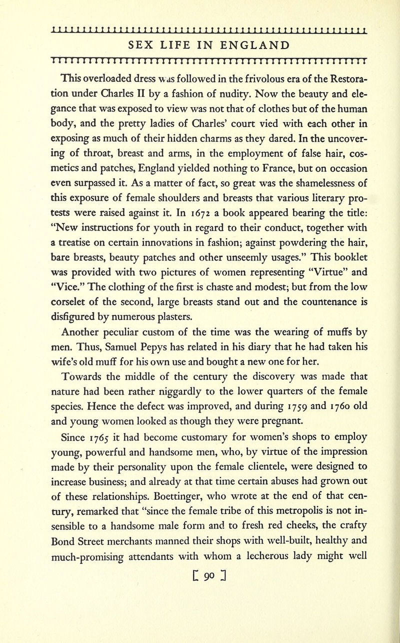 SEX LIFE IN ENGLAND ! I I I I I I I I I I ! I I I I I I ! I I I I I I I I I I I I I I I I I I I I I I I I I I I I I I I I I This overloaded dress was followed in the frivolous era of the Restora- tion under Charles II by a fashion of nudity. Now the beauty and ele- gance that was exposed to view was not that of clothes but of the human body, and the pretty ladies of Charles' court vied with each other in exposing as much of their hidden charms as they dared. In the uncover- ing of throat, breast and arms, in the employment of false hair, cos- metics and patches, England yielded nothing to France, but on occasion even surpassed it. As a matter of fact, so great was the shamelessness of this exposure of female shoulders and breasts that various literary pro- tests were raised against it. In 1672 a book appeared bearing the title: New instructions for youth in regard to their conduct, together with a treatise on certain innovations in fashion; against powdering the hair, bare breasts, beauty patches and other unseemly usages. This booklet was provided with two pictures of women representing Virtue and Vice. The clothing of the first is chaste and modest; but from the low corselet of the second, large breasts stand out and the countenance is disfigured by numerous plasters. Another peculiar custom of the time was the wearing of muffs by men. Thus, Samuel Pepys has related in his diary that he had taken his wife's old muff for his own use and bought a new one for her. Towards the middle of the century the discovery was made that nature had been rather niggardly to the lower quarters of the female species. Hence the defect was improved, and during 1759 and 1760 old and young women looked as though they were pregnant. Since 1765 it had become customary for women's shops to employ young, powerful and handsome men, who, by virtue of the impression made by their personality upon the female clientele, were designed to increase business; and already at that time certain abuses had grown out of these relationships. Boettinger, who wrote at the end of that cen- tury, remarked that since the female tribe of this metropolis is not in- sensible to a handsome male form and to fresh red cheeks, the crafty Bond Street merchants manned their shops with well-built, healthy and much-promising attendants with whom a lecherous lady might well L90 1