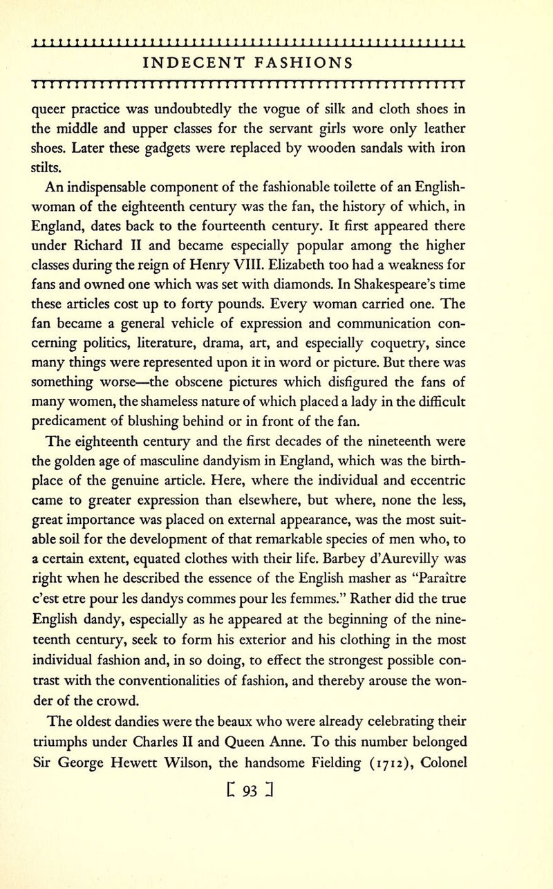 INDECENT FASHIONS 1111111111111111111111111:11111111111111111111111111 queer practice was undoubtedly the vogue of silk and cloth shoes in the middle and upper classes for the servant girls wore only leather shoes. Later these gadgets were replaced by wooden sandals with iron stilts. An indispensable component of the fashionable toilette of an English- woman of the eighteenth century was the fan, the history of which, in England, dates back to the fourteenth century. It first appeared there under Richard II and became especially popular among the higher classes during the reign of Henry VIII. Elizabeth too had a weakness for fans and owned one which was set with diamonds. In Shakespeare's time these articles cost up to forty pounds. Every woman carried one. The fan became a general vehicle of expression and communication con- cerning politics, literature, drama, art, and especially coquetry, since many things were represented upon it in word or picture. But there was something worse—the obscene pictures which disfigured the fans of many women, the shameless nature of which placed a lady in the difficult predicament of blushing behind or in front of the fan. The eighteenth century and the first decades of the nineteenth were the golden age of masculine dandyism in England, which was the birth- place of the genuine article. Here, where the individual and eccentric came to greater expression than elsewhere, but where, none the less, great importance was placed on external appearance, was the most suit- able soil for the development of that remarkable species of men who, to a certain extent, equated clothes with their life. Barbey d'Aurevilly was right when he described the essence of the English masher as Paraitre c'est etre pour les dandys commes pour les femmes. Rather did the true English dandy, especially as he appeared at the beginning of the nine- teenth century, seek to form his exterior and his clothing in the most individual fashion and, in so doing, to effect the strongest possible con- trast with the conventionalities of fashion, and thereby arouse the won- der of the crowd. The oldest dandies were the beaux who were already celebrating their triumphs under Charles II and Queen Anne. To this number belonged Sir George Hewett Wilson, the handsome Fielding (1712), Colonel