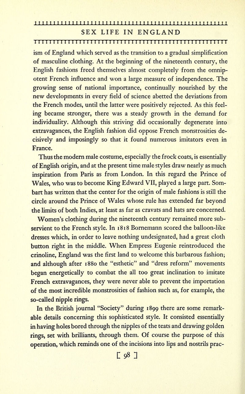 SEX LIFE IN ENGLAND I I I I I I ! I ! I ! 1 I I I I I I I ! I I I I I I I I ! I I I I ! I I I I I I I I I I ! I I I I I I I ism of England which served as the transition to a gradual simplification of masculine clothing. At the beginning of the nineteenth century, the English fashions freed themselves almost completely from the omnip- otent French influence and won a large measure of independence. The growing sense of national importance, continually nourished by the new developments in every field of science abetted the deviations from the French modes, until the latter were positively rejected. As this feel- ing became stronger, there was a steady growth in the demand for individuality. Although this striving did occasionally degenerate into extravagances, the English fashion did oppose French monstrosities de- cisively and imposingly so that it found numerous imitators even in France. Thus the modern male costume, especially the frock coats, is essentially of English origin, and at the present time male styles draw nearly as much inspiration from Paris as from London. In this regard the Prince of Wales, who was to become King Edward VII, played a large part. Som- bart has written that the center for the origin of male fashions is still the circle around the Prince of Wales whose rule has extended far beyond the limits of both Indies, at least as far as cravats and hats are concerned. Women's clothing during the nineteenth century remained more sub- servient to the French style. In 1818 Bornemann scored the balloon-like dresses which, in order to leave nothing undesignated, had a great cloth button right in the middle. When Empress Eugenie reintroduced the crinoline, England was the first land to welcome this barbarous fashion; and although after 1880 the esthetic and dress reform movements began energetically to combat the all too great inclination to imitate French extravagances, they were never able to prevent the importation of the most incredible monstrosities of fashion such as, for example, the so-called nipple rings. In the British journal Society during 1899 there are some remark- able details concerning this sophisticated style. It consisted essentially in having holes bored through the nipples of the teats and drawing golden rings, set with brilliants, through them. Of course the purpose of this operation, which reminds one of the incisions into lips and nostrils prac-