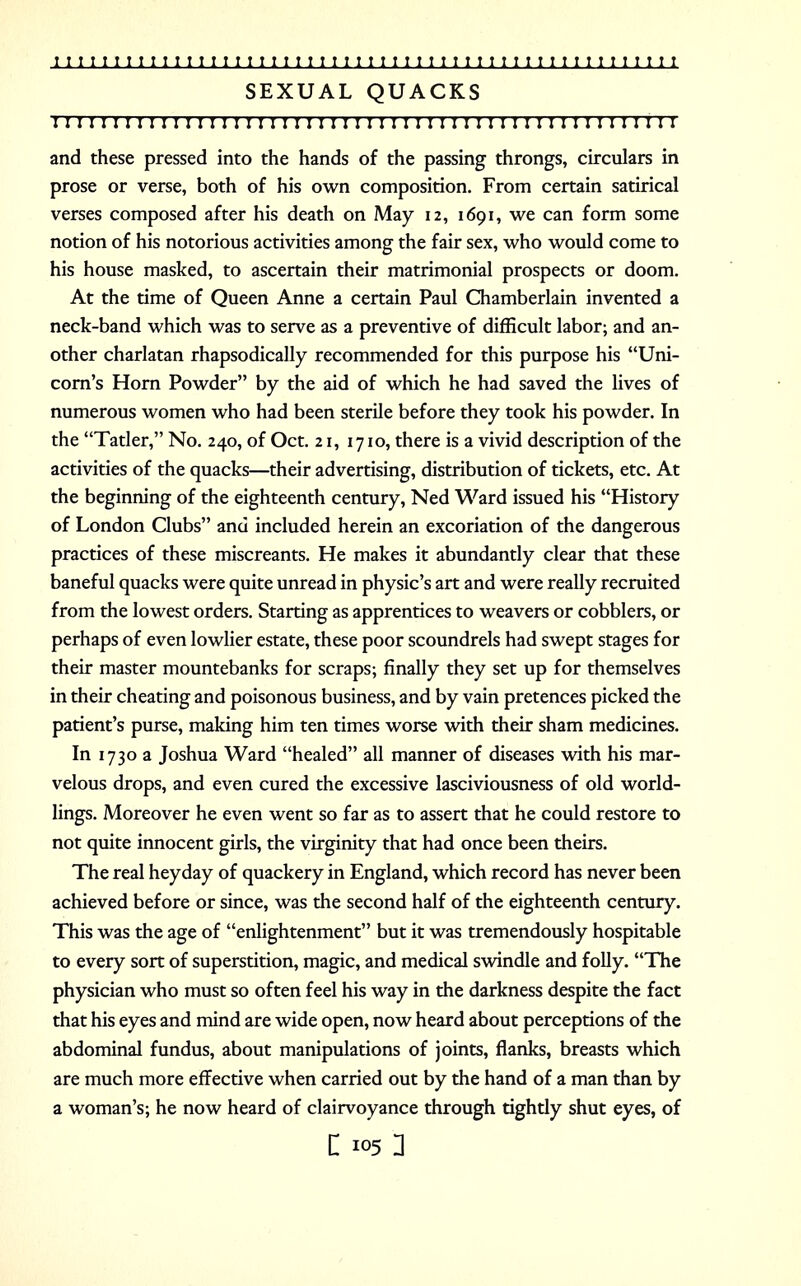 SEXUAL QUACKS 11111111111111111111111111111111111111111: i: 111111: i and these pressed into the hands of the passing throngs, circulars in prose or verse, both of his own composition. From certain satirical verses composed after his death on May 12, 1691, we can form some notion of his notorious activities among the fair sex, who would come to his house masked, to ascertain their matrimonial prospects or doom. At the time of Queen Anne a certain Paul Chamberlain invented a neck-band which was to serve as a preventive of difficult labor; and an- other charlatan rhapsodically recommended for this purpose his Uni- corn's Horn Powder by the aid of which he had saved the lives of numerous women who had been sterile before they took his powder. In the Tatler, No. 240, of Oct. 21, 1710, there is a vivid description of the activities of the quacks—their advertising, distribution of tickets, etc. At the beginning of the eighteenth century, Ned Ward issued his History of London Clubs and included herein an excoriation of the dangerous practices of these miscreants. He makes it abundantly clear that these baneful quacks were quite unread in physic's art and were really recruited from the lowest orders. Starting as apprentices to weavers or cobblers, or perhaps of even lowlier estate, these poor scoundrels had swept stages for their master mountebanks for scraps; finally they set up for themselves in their cheating and poisonous business, and by vain pretences picked the patient's purse, making him ten times worse with their sham medicines. In 1730 a Joshua Ward healed all manner of diseases with his mar- velous drops, and even cured the excessive lasciviousness of old world- lings. Moreover he even went so far as to assert that he could restore to not quite innocent girls, the virginity that had once been theirs. The real heyday of quackery in England, which record has never been achieved before or since, was the second half of the eighteenth century. This was the age of enlightenment but it was tremendously hospitable to every sort of superstition, magic, and medical swindle and folly. The physician who must so often feel his way in the darkness despite the fact that his eyes and mind are wide open, now heard about perceptions of the abdominal fundus, about manipulations of joints, flanks, breasts which are much more effective when carried out by the hand of a man than by a woman's; he now heard of clairvoyance through tightly shut eyes, of