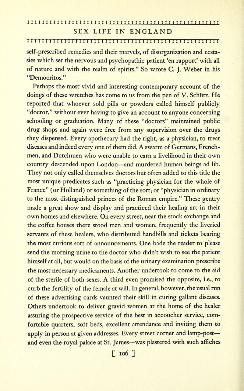 SEX LIFE IN ENGLAND : 1111! 111111111:11111111111:1111111111111111111:1111 self-prescribed remedies and their marvels, of disorganization and ecsta- sies which set the nervous and psychopathic patient 'en rapport' with all of nature and with the realm of spirits. So wrote C. J. Weber in his Democritos. Perhaps the most vivid and interesting contemporary account of the doings of these wretches has come to us from the pen of V. Schiitz. He reported that whoever sold pills or powders called himself publicly doctor, without ever having to give an account to anyone concerning schooling or graduation. Many of these doctors maintained public drug shops and again were free from any supervision over the drugs they dispensed. Every apothecary had the right, as a physician, to treat diseases and indeed every one of them did. A swarm of Germans, French- men, and Dutchmen who were unable to earn a livelihood in their own country descended upon London—and murdered human beings ad lib. They not only called themselves doctors but often added to this title the most unique predicates such as practicing physician for the whole of France (or Holland) or something of the sort; or physician in ordinary to the most distinguished princes of the Roman empire. These gentry made a great show and display and practiced their healing art in their own homes and elsewhere. On every street, near the stock exchange and the coffee houses there stood men and women, frequently the liveried servants of these healers, who distributed handbills and tickets bearing the most curious sort of announcements. One bade the reader to please send the morning urine to the doctor who didn't wish to see the patient himself at all, but would on the basis of the urinary examination prescribe the most necessary medicaments. Another undertook to come to the aid of the sterile of both sexes. A third even promised the opposite, i.e., to curb the fertility of the female at will. In general, however, the usual run of these advertising cards vaunted their skill in curing gallant diseases. Others undertook to deliver gravid women at the home of the healer assuring the prospective service of the best in accoucher service, com- fortable quarters, soft beds, excellent attendance and inviting them to apply in person at given addresses. Every street corner and lamp-post— and even the royal palace at St. James—was plastered with such affiches