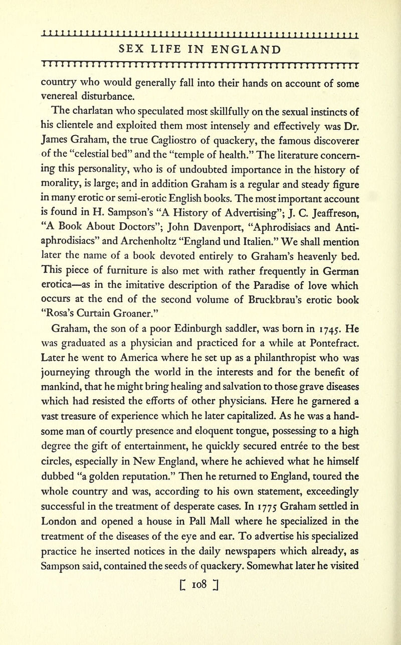 SEX LIFE IN ENGLAND m 1111111111111111 n 111 n i n 111111111111111111111111 country who would generally fall into their hands on account of some venereal disturbance. The charlatan who speculated most skillfully on the sexual instincts of his clientele and exploited them most intensely and effectively was Dr. James Graham, the true Cagliostro of quackery, the famous discoverer of the celestial bed and the temple of health. The literature concern- ing this personality, who is of undoubted importance in the history of morality, is large; and in addition Graham is a regular and steady figure in many erotic or semi-erotic English books. The most important account is found in H. Sampson's A History of Advertising; J. C. Jeaffreson, A Book About Doctors; John Davenport, Aphrodisiacs and Anti- aphrodisiacs and Archenholtz England und Italien. We shall mention later the name of a book devoted entirely to Graham's heavenly bed. This piece of furniture is also met with rather frequently in German erotica—as in the imitative description of the Paradise of love which occurs at the end of the second volume of Bruckbrau's erotic book Rosa's Curtain Groaner. Graham, the son of a poor Edinburgh saddler, was born in 1745. He was graduated as a physician and practiced for a while at Pontefract. Later he went to America where he set up as a philanthropist who was journeying through the world in the interests and for the benefit of mankind, that he might bring healing and salvation to those grave diseases which had resisted the efforts of other physicians. Here he garnered a vast treasure of experience which he later capitalized. As he was a hand- some man of courtly presence and eloquent tongue, possessing to a high degree the gift of entertainment, he quickly secured entree to the best circles, especially in New England, where he achieved what he himself dubbed a golden reputation. Then he returned to England, toured the whole country and was, according to his own statement, exceedingly successful in the treatment of desperate cases. In 1775 Graham settled in London and opened a house in Pall Mall where he specialized in the treatment of the diseases of the eye and ear. To advertise his specialized practice he inserted notices in the daily newspapers which already, as Sampson said, contained the seeds of quackery. Somewhat later he visited