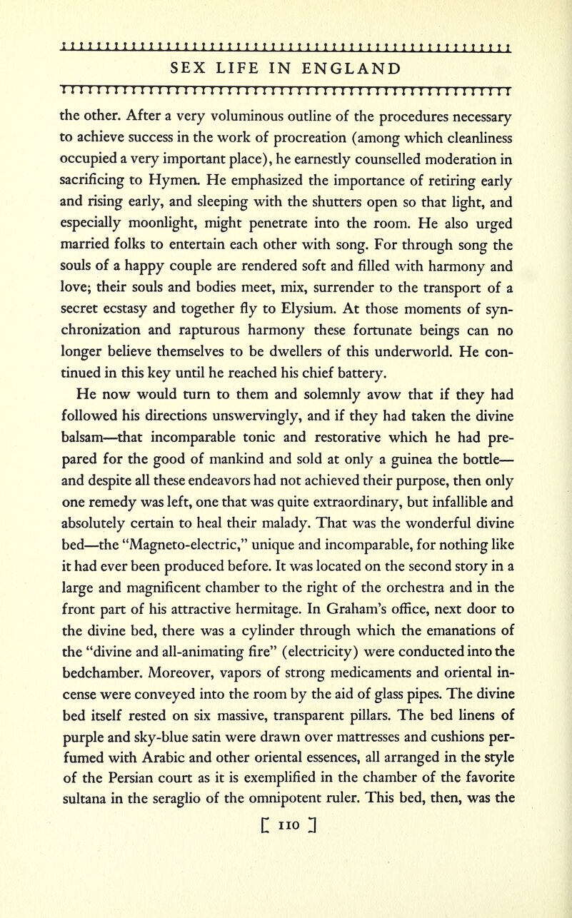 SEX LIFE IN ENGLAND 111111111111111111111:11111111111111111111111:111111 the other. After a very voluminous outline of the procedures necessary to achieve success in the work of procreation (among which cleanliness occupied a very important place), he earnestly counselled moderation in sacrificing to Hymen. He emphasized the importance of retiring early and rising early, and sleeping with the shutters open so that light, and especially moonlight, might penetrate into the room. He also urged married folks to entertain each other with song. For through song the souls of a happy couple are rendered soft and filled with harmony and love; their souls and bodies meet, mix, surrender to the transport of a secret ecstasy and together fly to Elysium. At those moments of syn- chronization and rapturous harmony these fortunate beings can no longer believe themselves to be dwellers of this underworld. He con- tinued in this key until he reached his chief battery. He now would turn to them and solemnly avow that if they had followed his directions unswervingly, and if they had taken the divine balsam—that incomparable tonic and restorative which he had pre- pared for the good of mankind and sold at only a guinea the bottle— and despite all these endeavors had not achieved their purpose, then only one remedy was left, one that was quite extraordinary, but infallible and absolutely certain to heal their malady. That was the wonderful divine bed—the Magneto-electric, unique and incomparable, for nothing like it had ever been produced before. It was located on the second story in a large and magnificent chamber to the right of the orchestra and in the front part of his attractive hermitage. In Graham's office, next door to the divine bed, there was a cylinder through which the emanations of the divine and all-animating fire (electricity) were conducted into the bedchamber. Moreover, vapors of strong medicaments and oriental in- cense were conveyed into the room by the aid of glass pipes. The divine bed itself rested on six massive, transparent pillars. The bed linens of purple and sky-blue satin were drawn over mattresses and cushions per- fumed with Arabic and other oriental essences, all arranged in the style of the Persian court as it is exemplified in the chamber of the favorite sultana in the seraglio of the omnipotent ruler. This bed, then, was the