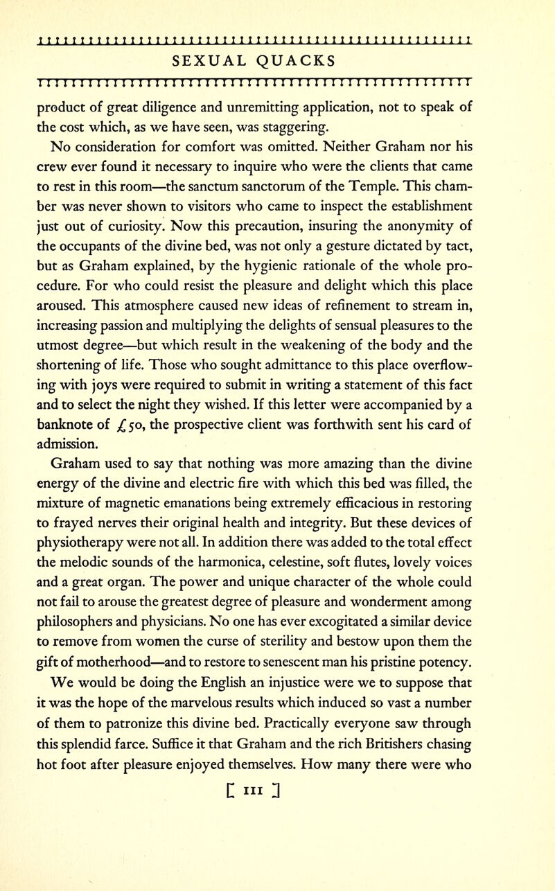 SEXUAL QUACKS 111; 111111111; 11111 n 11111111111111111111 r 1111111111 product of great diligence and unremitting application, not to speak of the cost which, as we have seen, was staggering. No consideration for comfort was omitted. Neither Graham nor his crew ever found it necessary to inquire who were the clients that came to rest in this room—the sanctum sanctorum of the Temple. This cham- ber was never shown to visitors who came to inspect the establishment just out of curiosity. Now this precaution, insuring the anonymity of the occupants of the divine bed, was not only a gesture dictated by tact, but as Graham explained, by the hygienic rationale of the whole pro- cedure. For who could resist the pleasure and delight which this place aroused. This atmosphere caused new ideas of refinement to stream in, increasing passion and multiplying the delights of sensual pleasures to the utmost degree—but which result in the weakening of the body and the shortening of life. Those who sought admittance to this place overflow- ing with joys were required to submit in writing a statement of this fact and to select the night they wished. If this letter were accompanied by a banknote of £ 50, the prospective client was forthwith sent his card of admission. Graham used to say that nothing was more amazing than the divine energy of the divine and electric fire with which this bed was filled, the mixture of magnetic emanations being extremely efficacious in restoring to frayed nerves their original health and integrity. But these devices of physiotherapy were not all. In addition there was added to the total effect the melodic sounds of the harmonica, celestine, soft flutes, lovely voices and a great organ. The power and unique character of the whole could not fail to arouse the greatest degree of pleasure and wonderment among philosophers and physicians. No one has ever excogitated a similar device to remove from women the curse of sterility and bestow upon them the gift of motherhood—and to restore to senescent man his pristine potency. We would be doing the English an injustice were we to suppose that it was the hope of the marvelous results which induced so vast a number of them to patronize this divine bed. Practically everyone saw through this splendid farce. Suffice it that Graham and the rich Britishers chasing hot foot after pleasure enjoyed themselves. How many there were who : in 1