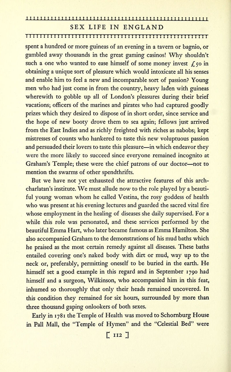SEX LIFE IN ENGLAND 1111111 r 1111111:11111111111111111111111:111111111111 spent a hundred or more guineas of an evening in a tavern or bagnio, or gambled away thousands in the great gaming casinos! Why shouldn't such a one who wanted to ease himself of some money invest £50 in obtaining a unique sort of pleasure which would intoxicate all his senses and enable him to feel a new and incomparable sort of passion? Young men who had just come in from the country, heavy laden with guineas wherewith to gobble up all of London's pleasures during their brief vacations; officers of the marines and pirates who had captured goodly prizes which they desired to dispose of in short order, since service and the hope of new booty drove them to sea again; fellows just arrived from the East Indies and as richly freighted with riches as nabobs; kept mistresses of counts who hankered to taste this new voluptuous passion and persuaded their lovers to taste this pleasure—in which endeavor they were the more likely to succeed since everyone remained incognito at Graham's Temple; these were the chief patrons of our doctor—not to mention the swarms of other spendthrifts. But we have not yet exhausted the attractive features of this arch- charlatan's institute. We must allude now to the role played by a beauti- ful young woman whom he called Vestina, the rosy goddess of health who was present at his evening lectures and guarded the sacred vital fire whose employment in the healing of diseases she daily supervised. For a while this role was personated, and these services performed by the beautiful Emma Hart, who later became famous as Emma Hamilton. She also accompanied Graham to the demonstrations of his mud baths which he praised as the most certain remedy against all diseases. These baths entailed covering one's naked body with dirt or mud, way up to the neck or, preferably, permitting oneself to be buried in the earth. He himself set a good example in this regard and in September 1790 had himself and a surgeon, Wilkinson, who accompanied him in this feat, inhumed so thoroughly that only their heads remained uncovered. In this condition they remained for six hours, surrounded by more than three thousand gaping onlookers of both sexes. Early in 1781 the Temple of Health was moved to Schornburg House in Pall Mall, the Temple of Hymen and the Celestial Bed were c 112: