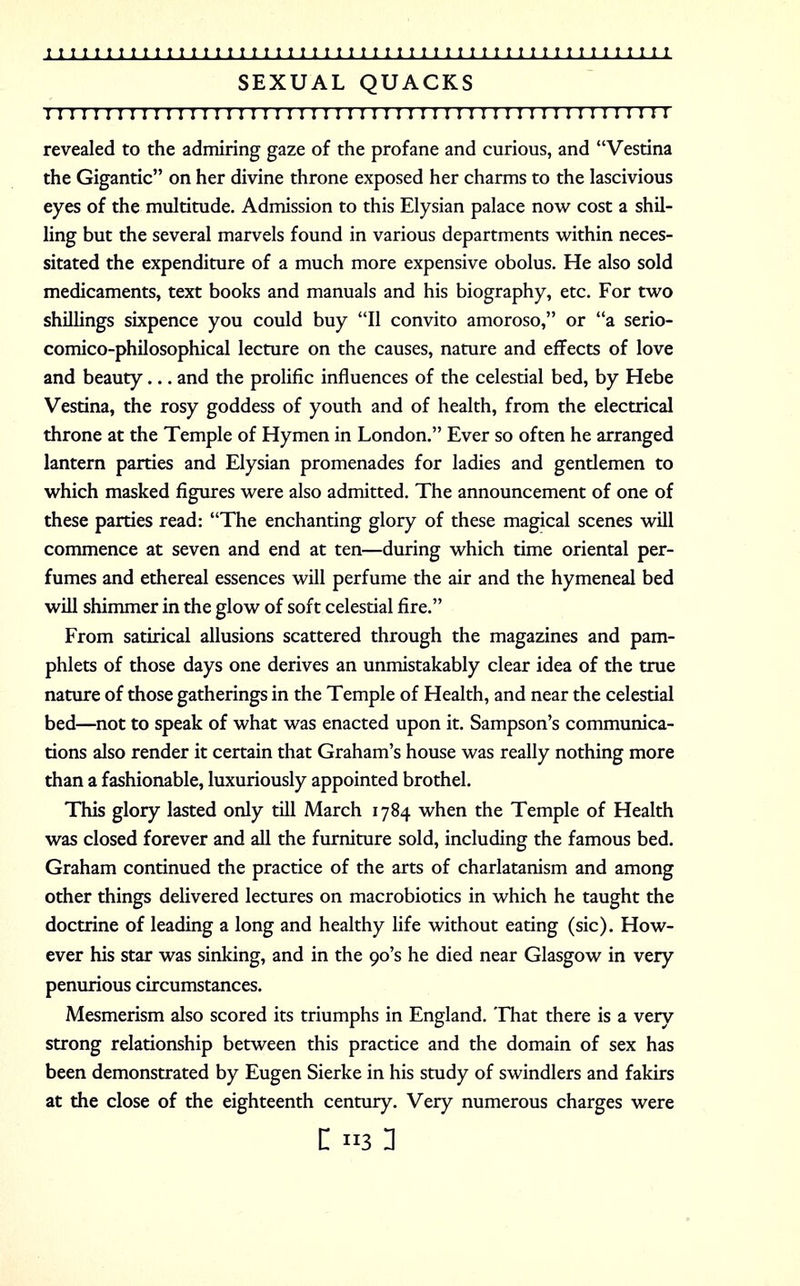 SEXUAL QUACKS 1111111111111111111111111111:i:ii 11111111111111111 n revealed to the admiring gaze of the profane and curious, and Vestina the Gigantic on her divine throne exposed her charms to the lascivious eyes of the multitude. Admission to this Elysian palace now cost a shil- ling but the several marvels found in various departments within neces- sitated the expenditure of a much more expensive obolus. He also sold medicaments, text books and manuals and his biography, etc. For two shillings sixpence you could buy II convito amoroso, or a serio- comico-philosophical lecture on the causes, nature and effects of love and beauty... and the prolific influences of the celestial bed, by Hebe Vestina, the rosy goddess of youth and of health, from the electrical throne at the Temple of Hymen in London. Ever so often he arranged lantern parties and Elysian promenades for ladies and gendemen to which masked figures were also admitted. The announcement of one of these parties read: The enchanting glory of these magical scenes will commence at seven and end at ten—during which time oriental per- fumes and ethereal essences will perfume the air and the hymeneal bed will shimmer in the glow of soft celestial fire. From satirical allusions scattered through the magazines and pam- phlets of those days one derives an unmistakably clear idea of the true nature of those gatherings in the Temple of Health, and near the celestial bed—not to speak of what was enacted upon it. Sampson's communica- tions also render it certain that Graham's house was really nothing more than a fashionable, luxuriously appointed brothel. This glory lasted only till March 1784 when the Temple of Health was closed forever and all the furniture sold, including the famous bed. Graham continued the practice of the arts of charlatanism and among other things delivered lectures on macrobiotics in which he taught the doctrine of leading a long and healthy life without eating (sic). How- ever his star was sinking, and in the 90's he died near Glasgow in very penurious circumstances. Mesmerism also scored its triumphs in England. That there is a very strong relationship between this practice and the domain of sex has been demonstrated by Eugen Sierke in his study of swindlers and fakirs at the close of the eighteenth century. Very numerous charges were
