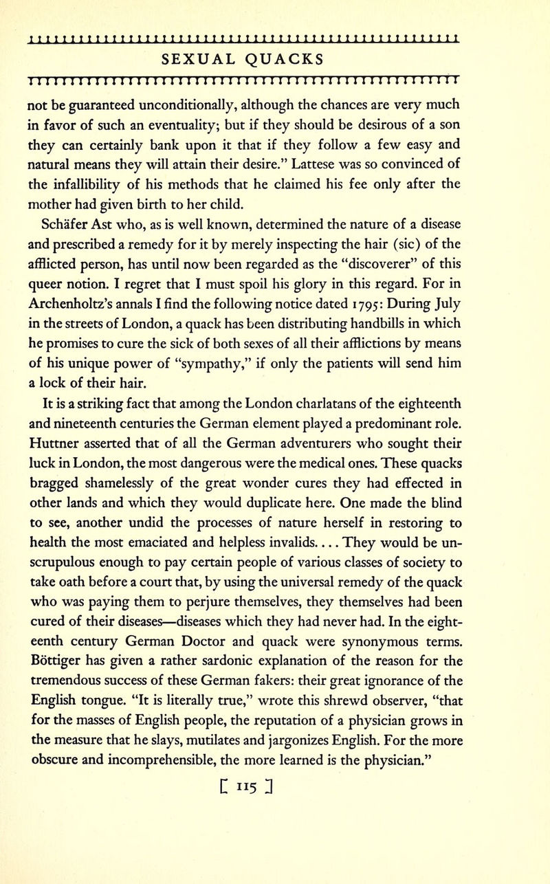 SEXUAL QUACKS III1111111111111111111111111111111111111111111111111 not be guaranteed unconditionally, although the chances are very much in favor of such an eventuality; but if they should be desirous of a son they can certainly bank upon it that if they follow a few easy and natural means they will attain their desire. Lattese was so convinced of the infallibility of his methods that he claimed his fee only after the mother had given birth to her child. Schafer Ast who, as is well known, determined the nature of a disease and prescribed a remedy for it by merely inspecting the hair (sic) of the afflicted person, has until now been regarded as the discoverer of this queer notion. I regret that I must spoil his glory in this regard. For in Archenholtz's annals I find the following notice dated 1795: During July in the streets of London, a quack has been distributing handbills in which he promises to cure the sick of both sexes of all their afflictions by means of his unique power of sympathy, if only the patients will send him a lock of their hair. It is a striking fact that among the London charlatans of the eighteenth and nineteenth centuries the German element played a predominant role. Huttner asserted that of all the German adventurers who sought their luck in London, the most dangerous were the medical ones. These quacks bragged shamelessly of the great wonder cures they had effected in other lands and which they would duplicate here. One made the blind to see, another undid the processes of nature herself in restoring to health the most emaciated and helpless invalids They would be un- scrupulous enough to pay certain people of various classes of society to take oath before a court that, by using the universal remedy of the quack who was paying them to perjure themselves, they themselves had been cured of their diseases—diseases which they had never had. In the eight- eenth century German Doctor and quack were synonymous terms. Bottiger has given a rather sardonic explanation of the reason for the tremendous success of these German fakers: their great ignorance of the English tongue. It is literally true, wrote this shrewd observer, that for the masses of English people, the reputation of a physician grows in the measure that he slays, mutilates and jargonizes English. For the more obscure and incomprehensible, the more learned is the physician.