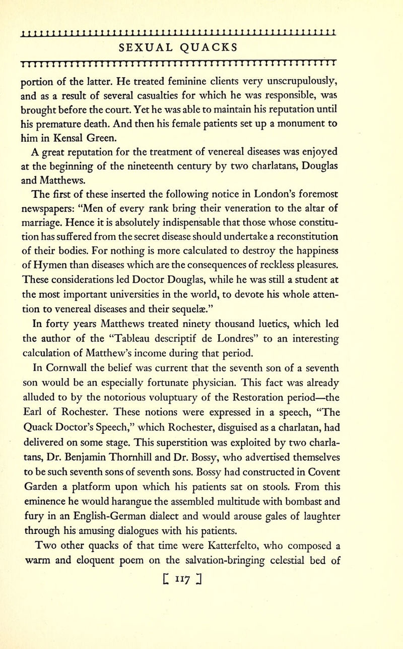 SEXUAL QUACKS I I I I I I I I I I I I I 11 I I I I I I I I I I 1 I I I I I I I ! 1 I I I I I I II I I I I I I I I I portion of the latter. He treated feminine clients very unscrupulously, and as a result of several casualties for which he was responsible, was brought before the court. Yet he was able to maintain his reputation until his premature death. And then his female patients set up a monument to him in Kensal Green. A great reputation for the treatment of venereal diseases was enjoyed at the beginning of the nineteenth century by two charlatans, Douglas and Matthews. The first of these inserted the following notice in London's foremost newspapers: Men of every rank bring their veneration to the altar of marriage. Hence it is absolutely indispensable that those whose constitu- tion has suffered from the secret disease should undertake a reconstitution of their bodies. For nothing is more calculated to destroy the happiness of Hymen than diseases which are the consequences of recldess pleasures. These considerations led Doctor Douglas, while he was still a student at the most important universities in the world, to devote his whole atten- tion to venereal diseases and their sequelae. In forty years Matthews treated ninety thousand luetics, which led the author of the Tableau descriptif de Londres to an interesting calculation of Matthew's income during that period. In Cornwall the belief was current that the seventh son of a seventh son would be an especially fortunate physician. This fact was already alluded to by the notorious voluptuary of the Restoration period—the Earl of Rochester. These notions were expressed in a speech, The Quack Doctor's Speech, which Rochester, disguised as a charlatan, had delivered on some stage. This superstition was exploited by two charla- tans, Dr. Benjamin Thornhill and Dr. Bossy, who advertised themselves to be such seventh sons of seventh sons. Bossy had constructed in Covent Garden a platform upon which his patients sat on stools. From this eminence he would harangue the assembled multitude with bombast and fury in an English-German dialect and would arouse gales of laughter through his amusing dialogues with his patients. Two other quacks of that time were Katterfelto, who composed a warm and eloquent poem on the salvation-bringing celestial bed of