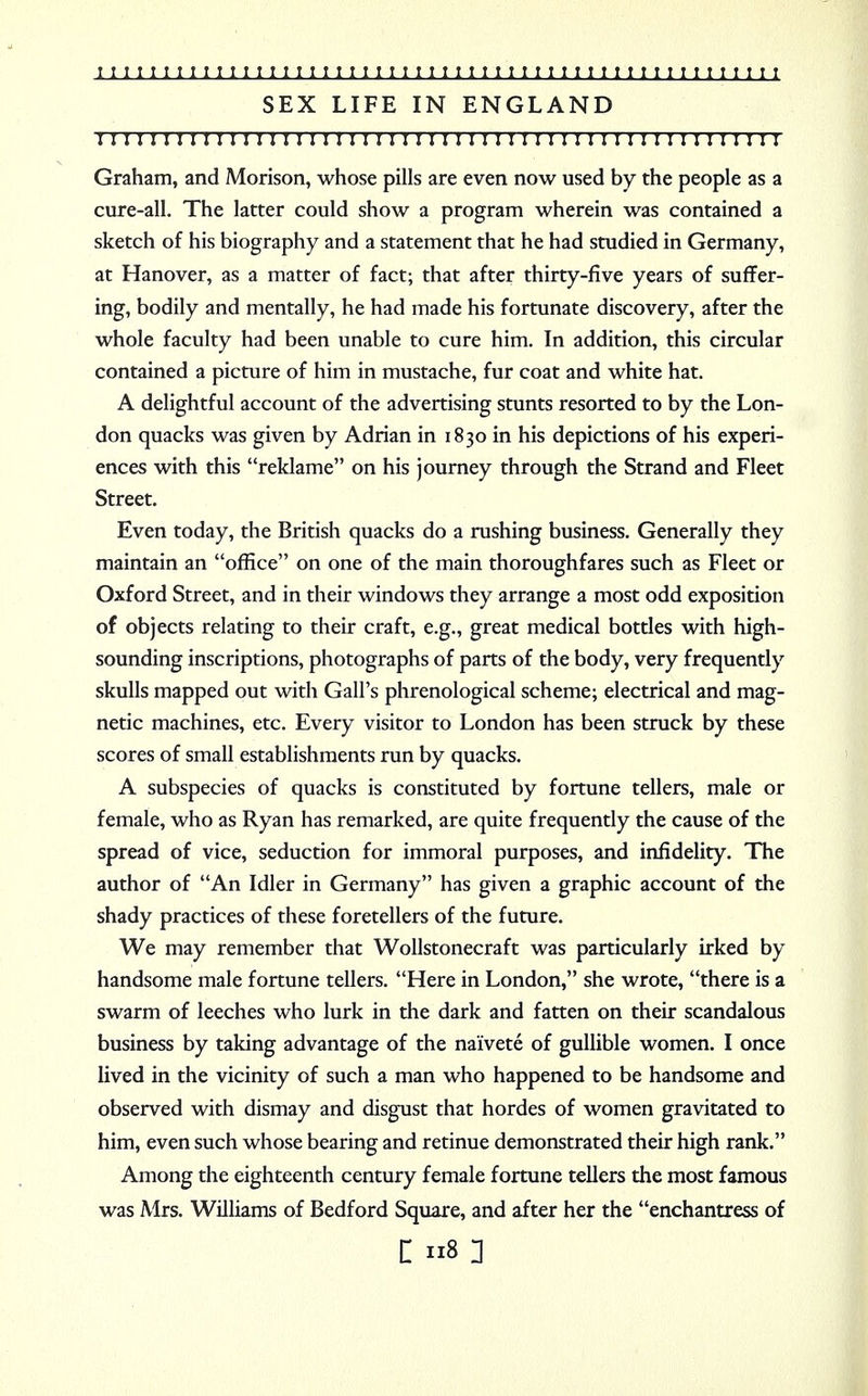 SEX LIFE IN ENGLAND I I I I I I I I I I I I I I I I I I I I I I I I I I I I I I I I I I I I I I ! I I I I I I I I I I I I I Graham, and Morison, whose pills are even now used by the people as a cure-all. The latter could show a program wherein was contained a sketch of his biography and a statement that he had studied in Germany, at Hanover, as a matter of fact; that after thirty-five years of suffer- ing, bodily and mentally, he had made his fortunate discovery, after the whole faculty had been unable to cure him. In addition, this circular contained a picture of him in mustache, fur coat and white hat. A delightful account of the advertising stunts resorted to by the Lon- don quacks was given by Adrian in 1830 in his depictions of his experi- ences with this reklame on his journey through the Strand and Fleet Street. Even today, the British quacks do a rushing business. Generally they maintain an office on one of the main thoroughfares such as Fleet or Oxford Street, and in their windows they arrange a most odd exposition of objects relating to their craft, e.g., great medical bottles with high- sounding inscriptions, photographs of parts of the body, very frequently skulls mapped out with Gall's phrenological scheme; electrical and mag- netic machines, etc. Every visitor to London has been struck by these scores of small establishments run by quacks. A subspecies of quacks is constituted by fortune tellers, male or female, who as Ryan has remarked, are quite frequently the cause of the spread of vice, seduction for immoral purposes, and infidelity. The author of An Idler in Germany has given a graphic account of the shady practices of these foretellers of the future. We may remember that Wollstonecraft was particularly irked by handsome male fortune tellers. Here in London, she wrote, there is a swarm of leeches who lurk in the dark and fatten on their scandalous business by taking advantage of the naivete of gullible women. I once lived in the vicinity of such a man who happened to be handsome and observed with dismay and disgust that hordes of women gravitated to him, even such whose bearing and retinue demonstrated their high rank. Among the eighteenth century female fortune tellers the most famous was Mrs. Williams of Bedford Square, and after her the enchantress of c us n