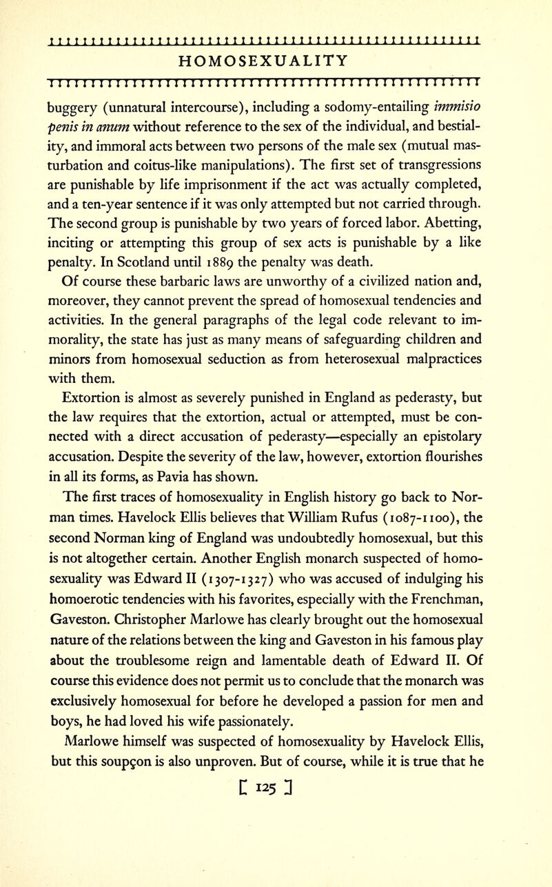 HOMOSEXUALITY I I 1 I I I I I I I I I I I I I I II! 11 I 1 ! 1 I I 1 I I I I I 11 III 1 I I 1 I1»I I I I II buggery (unnatural intercourse), including a sodomy-entailing immisio penis in anum without reference to the sex of the individual, and bestial- ity, and immoral acts between two persons of the male sex (mutual mas- turbation and coitus-like manipulations). The first set of transgressions are punishable by life imprisonment if the act was actually completed, and a ten-year sentence if it was only attempted but not carried through. The second group is punishable by two years of forced labor. Abetting, inciting or attempting this group of sex acts is punishable by a like penalty. In Scotland until 1889 the penalty was death. Of course these barbaric laws are unworthy of a civilized nation and, moreover, they cannot prevent the spread of homosexual tendencies and activities. In the general paragraphs of the legal code relevant to im- morality, the state has just as many means of safeguarding children and minors from homosexual seduction as from heterosexual malpractices with them. Extortion is almost as severely punished in England as pederasty, but the law requires that the extortion, actual or attempted, must be con- nected with a direct accusation of pederasty—especially an epistolary accusation. Despite the severity of the law, however, extortion flourishes in all its forms, as Pavia has shown. The first traces of homosexuality in English history go back to Nor- man times. Havelock Ellis believes that William Rufus (1087-1100), the second Norman king of England was undoubtedly homosexual, but this is not altogether certain. Another English monarch suspected of homo- sexuality was Edward II (1307-1327) who was accused of indulging his homoerotic tendencies with his favorites, especially with the Frenchman, Gaveston. Christopher Marlowe has clearly brought out the homosexual nature of the relations between the king and Gaveston in his famous play about the troublesome reign and lamentable death of Edward II. Of course this evidence does not permit us to conclude that the monarch was exclusively homosexual for before he developed a passion for men and boys, he had loved his wife passionately. Marlowe himself was suspected of homosexuality by Havelock Ellis, but this soupcon is also unproven. But of course, while it is true that he n 125n