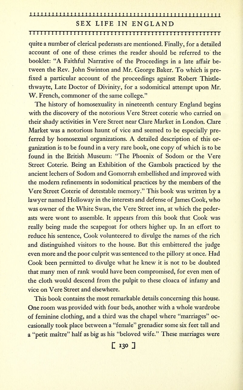 I I 1 1111 I IlI IlI I I IiiIitiIitiiiiit t i t i t u I r t t t t i i t t t t t SEX LIFE IN ENGLAND 1 I ! ! I I I I ! I I I I I I I I I I I I I I I I I I I I I I I I 1 I ! 1 I I I I J J I I I I I I I I I quite a number of clerical pederasts are mentioned. Finally, for a detailed account of one of these crimes the reader should be referred to the booklet: A Faithful Narrative of the Proceedings in a late affair be- tween the Rev. John Swinton and Mr. George Baker. To which is pre- fixed a particular account of the proceedings against Robert Thistle- thwayte, Late Doctor of Divinity, for a sodomitical attempt upon Mr. W. French, commoner of the same college. The history of homosexuality in nineteenth century England begins with the discovery of the notorious Vere Street coterie who carried on their shady activities in Vere Street near Clare Market in London. Clare Market was a notorious haunt of vice and seemed to be especially pre- ferred by homosexual organizations. A detailed description of this or- ganization is to be found in a very rare book, one copy of which is to be found in the British Museum: The Phoenix of Sodom or the Vere Street Coterie. Being an Exhibition of the Gambols practiced by the ancient lechers of Sodom and Gomorrah embellished and improved with the modern refinements in sodomitical practices by the members of the Vere Street Coterie of detestable memory. This book was written by a lawyer named Holloway in the interests and defense of James Cook, who was owner of the White Swan, the Vere Street inn, at which the peder- asts were wont to assemble. It appears from this book that Cook was really being made the scapegoat for others higher up. In an effort to reduce his sentence, Cook volunteered to divulge the names of the rich and distinguished visitors to the house. But this embittered the judge even more and the poor culprit was sentenced to the pillory at once. Had Cook been permitted to divulge what he knew it is not to be doubted that many men of rank would have been compromised, for even men of the cloth would descend from the pulpit to these cloaca of infamy and vice on Vere Street and elsewhere. This book contains the most remarkable details concerning this house. One room was provided with four beds, another with a whole wardrobe of feminine clothing, and a third was the chapel where marriages oc- casionally took place between a female grenadier some six feet tall and a petit maitre half as big as his beloved wife. These marriages were