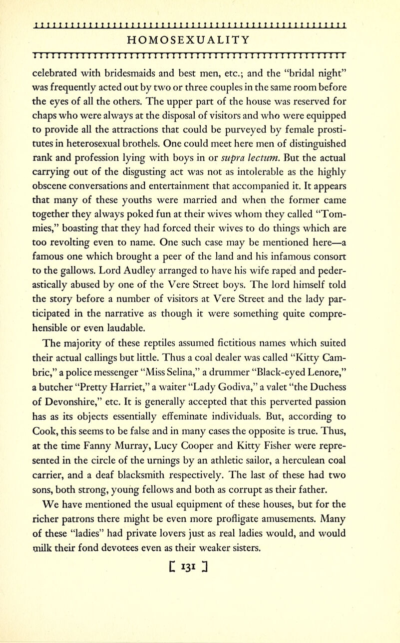 HOMOSEXUALITY I ! I I I I I I I I I I I I I I I I I I I I I I I I I I I I I I I ! I I I I I I I I I I I I I I I I ! I celebrated with bridesmaids and best men, etc.; and the bridal night was frequently acted out by two or three couples in the same room before the eyes of all the others. The upper part of the house was reserved for chaps who were always at the disposal of visitors and who were equipped to provide all the attractions that could be purveyed by female prosti- tutes in heterosexual brothels. One could meet here men of distinguished rank and profession lying with boys in or supra ledum. But the actual carrying out of the disgusting act was not as intolerable as the highly obscene conversations and entertainment that accompanied it. It appears that many of these youths were married and when the former came together they always poked fun at their wives whom they called Tom- mies, boasting that they had forced their wives to do things which are too revolting even to name. One such case may be mentioned here—a famous one which brought a peer of the land and his infamous consort to the gallows. Lord Audley arranged to have his wife raped and peder- astically abused by one of the Vere Street boys. The lord himself told the story before a number of visitors at Vere Street and the lady par- ticipated in the narrative as though it were something quite compre- hensible or even laudable. The majority of these reptiles assumed fictitious names which suited their actual callings but little. Thus a coal dealer was called Kitty Cam- bric, a police messenger Miss Selina, a drummer Black-eyed Lenore, a butcher Pretty Harriet, a waiter Lady Godiva, a valet the Duchess of Devonshire, etc. It is generally accepted that this perverted passion has as its objects essentially effeminate individuals. But, according to Cook, this seems to be false and in many cases the opposite is true. Thus, at the time Fanny Murray, Lucy Cooper and Kitty Fisher were repre- sented in the circle of the urnings by an athletic sailor, a herculean coal carrier, and a deaf blacksmith respectively. The last of these had two sons, both strong, young fellows and both as corrupt as their father. We have mentioned the usual equipment of these houses, but for the richer patrons there might be even more profligate amusements. Many of these ladies had private lovers just as real ladies would, and would milk their fond devotees even as their weaker sisters.