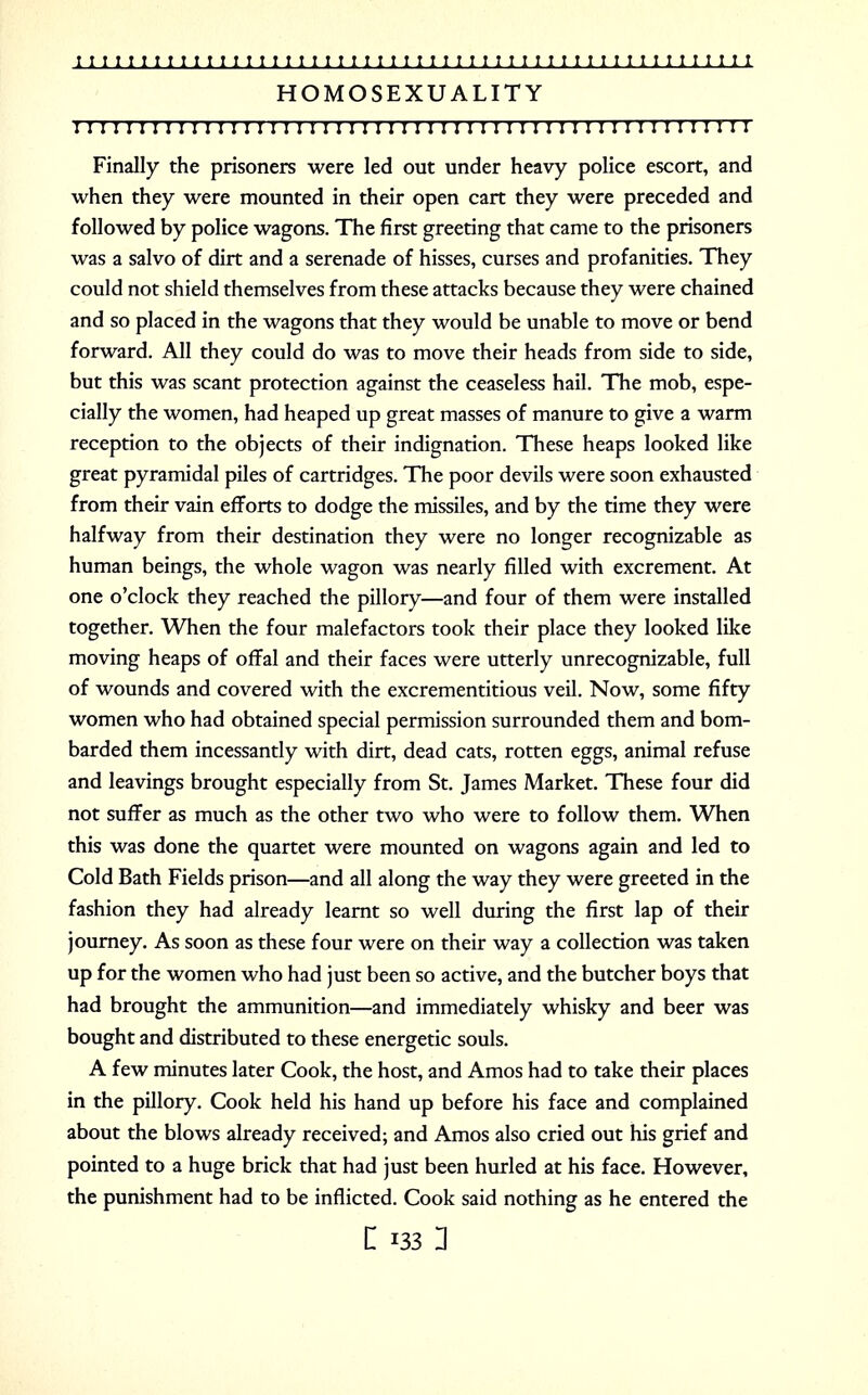 HOMOSEXUALITY I!I I I I I I I I I I I I I I I I I I I I I I I I I I I II I I I I I I I I I ! I ! ! I I I I I I I I Finally the prisoners were led out under heavy police escort, and when they were mounted in their open cart they were preceded and followed by police wagons. The first greeting that came to the prisoners was a salvo of dirt and a serenade of hisses, curses and profanities. They could not shield themselves from these attacks because they were chained and so placed in the wagons that they would be unable to move or bend forward. All they could do was to move their heads from side to side, but this was scant protection against the ceaseless hail. The mob, espe- cially the women, had heaped up great masses of manure to give a warm reception to the objects of their indignation. These heaps looked like great pyramidal piles of cartridges. The poor devils were soon exhausted from their vain efforts to dodge the missiles, and by the time they were halfway from their destination they were no longer recognizable as human beings, the whole wagon was nearly filled with excrement. At one o'clock they reached the pillory—and four of them were installed together. When the four malefactors took their place they looked like moving heaps of offal and their faces were utterly unrecognizable, full of wounds and covered with the excrementitious veil. Now, some fifty women who had obtained special permission surrounded them and bom- barded them incessantly with dirt, dead cats, rotten eggs, animal refuse and leavings brought especially from St. James Market. These four did not suffer as much as the other two who were to follow them. When this was done the quartet were mounted on wagons again and led to Cold Bath Fields prison—and all along the way they were greeted in the fashion they had already learnt so well during the first lap of their journey. As soon as these four were on their way a collection was taken up for the women who had just been so active, and the butcher boys that had brought the ammunition—and immediately whisky and beer was bought and distributed to these energetic souls. A few minutes later Cook, the host, and Amos had to take their places in the pillory. Cook held his hand up before his face and complained about the blows already received; and Amos also cried out his grief and pointed to a huge brick that had just been hurled at his face. However, the punishment had to be inflicted. Cook said nothing as he entered the