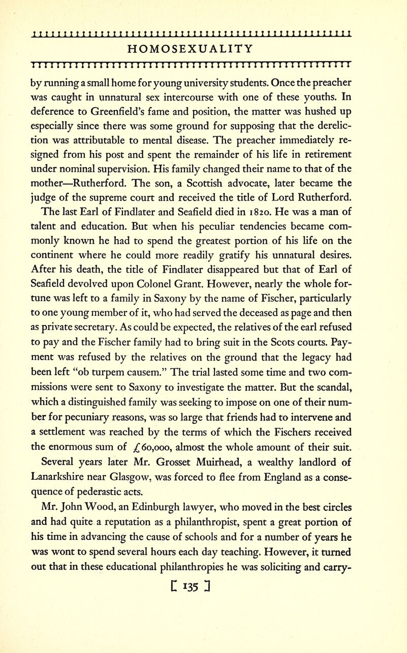HOMOSEXUALITY 1111111111111111111111111ii1111111111111111111111:11 by running a small home for young university students. Once the preacher was caught in unnatural sex intercourse with one of these youths. In deference to Greenfield's fame and position, the matter was hushed up especially since there was some ground for supposing that the derelic- tion was attributable to mental disease. The preacher immediately re- signed from his post and spent the remainder of his life in retirement under nominal supervision. His family changed their name to that of the mother—Rutherford. The son, a Scottish advocate, later became the judge of the supreme court and received the title of Lord Rutherford. The last Earl of Findlater and Seafield died in 1820. He was a man of talent and education. But when his peculiar tendencies became com- monly known he had to spend the greatest portion of his life on the continent where he could more readily gratify his unnatural desires. After his death, the title of Findlater disappeared but that of Earl of Seafield devolved upon Colonel Grant. However, nearly the whole for- tune was left to a family in Saxony by the name of Fischer, particularly to one young member of it, who had served the deceased as page and then as private secretary. As could be expected, the relatives of the earl refused to pay and the Fischer family had to bring suit in the Scots courts. Pay- ment was refused by the relatives on the ground that the legacy had been left ob turpem causem. The trial lasted some time and two com- missions were sent to Saxony to investigate the matter. But the scandal, which a distinguished family was seeking to impose on one of their num- ber for pecuniary reasons, was so large that friends had to intervene and a settlement was reached by the terms of which the Fischers received the enormous sum of ^60,000, almost the whole amount of their suit. Several years later Mr. Grosset Muirhead, a wealthy landlord of Lanarkshire near Glasgow, was forced to flee from England as a conse- quence of pederastic acts. Mr. John Wood, an Edinburgh lawyer, who moved in the best circles and had quite a reputation as a philanthropist, spent a great portion of his time in advancing the cause of schools and for a number of years he was wont to spend several hours each day teaching. However, it turned out that in these educational philanthropies he was soliciting and carry-