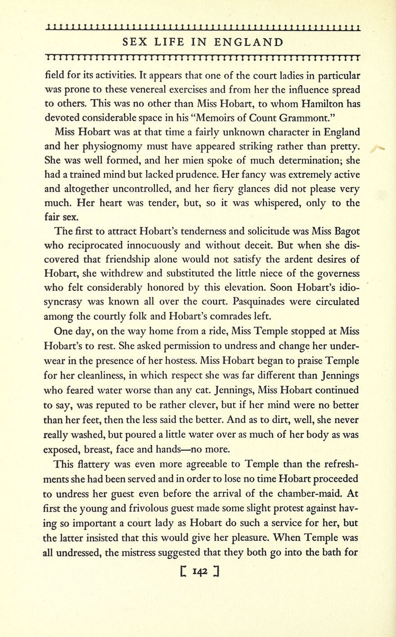 SEX LIFE IN ENGLAND : 1111111111111111111111111:1111111111111111111111111 field for its activities. It appears that one of the court ladies in particular was prone to these venereal exercises and from her the influence spread to others. This was no other than Miss Hobart, to whom Hamilton has devoted considerable space in his Memoirs of Count Grammont. Miss Hobart was at that time a fairly unknown character in England and her physiognomy must have appeared striking rather than pretty. She was well formed, and her mien spoke of much determination; she had a trained mind but lacked prudence. Her fancy was extremely active and altogether uncontrolled, and her fiery glances did not please very much. Her heart was tender, but, so it was whispered, only to the fair sex. The first to attract Hobart's tenderness and solicitude was Miss Bagot who reciprocated innocuously and without deceit. But when she dis- covered that friendship alone would not satisfy the ardent desires of Hobart, she withdrew and substituted the little niece of the governess who felt considerably honored by this elevation. Soon Hobart's idio- syncrasy was known all over the court. Pasquinades were circulated among the courtly folk and Hobart's comrades left. One day, on the way home from a ride, Miss Temple stopped at Miss Hobart's to rest. She asked permission to undress and change her under- wear in the presence of her hostess. Miss Hobart began to praise Temple for her cleanliness, in which respect she was far different than Jennings who feared water worse than any cat. Jennings, Miss Hobart continued to say, was reputed to be rather clever, but if her mind were no better than her feet, then the less said the better. And as to dirt, well, she never really washed, but poured a little water over as much of her body as was exposed, breast, face and hands—no more. This flattery was even more agreeable to Temple than the refresh- ments she had been served and in order to lose no time Hobart proceeded to undress her guest even before the arrival of the chamber-maid. At first the young and frivolous guest made some slight protest against hav- ing so important a court lady as Hobart do such a service for her, but the latter insisted that this would give her pleasure. When Temple was all undressed, the mistress suggested that they both go into the bath for