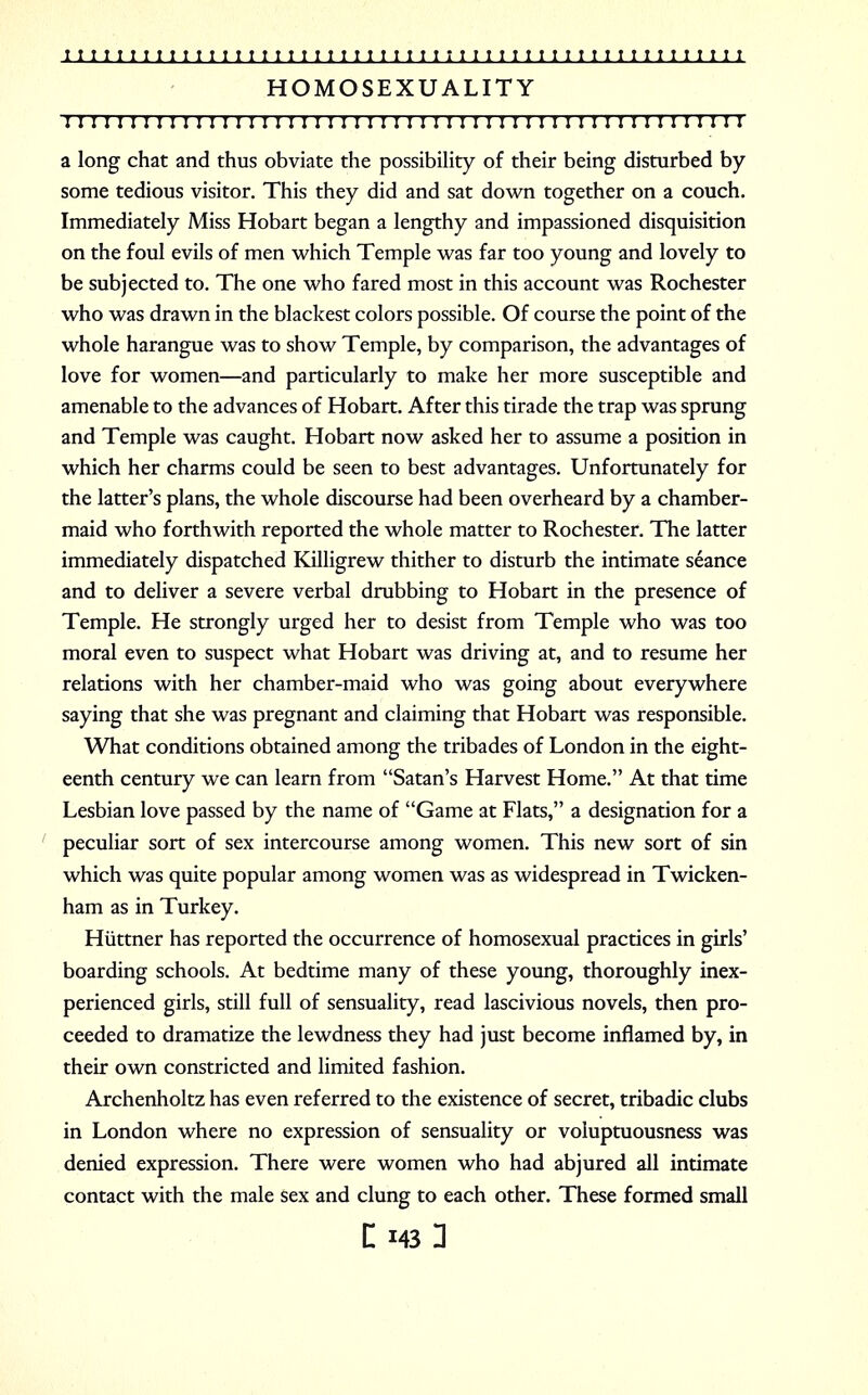HOMOSEXUALITY I I I I I I I I ! I ! I I I I I I I I! ! ! I I I I I ! I I I I I I I I I I I I I II ! I ! I I I I !I a long chat and thus obviate the possibility of their being disturbed by some tedious visitor. This they did and sat down together on a couch. Immediately Miss Hobart began a lengthy and impassioned disquisition on the foul evils of men which Temple was far too young and lovely to be subjected to. The one who fared most in this account was Rochester who was drawn in the blackest colors possible. Of course the point of the whole harangue was to show Temple, by comparison, the advantages of love for women—and particularly to make her more susceptible and amenable to the advances of Hobart. After this tirade the trap was sprung and Temple was caught. Hobart now asked her to assume a position in which her charms could be seen to best advantages. Unfortunately for the latter's plans, the whole discourse had been overheard by a chamber- maid who forthwith reported the whole matter to Rochester. The latter immediately dispatched Killigrew thither to disturb the intimate seance and to deliver a severe verbal drubbing to Hobart in the presence of Temple. He strongly urged her to desist from Temple who was too moral even to suspect what Hobart was driving at, and to resume her relations with her chamber-maid who was going about everywhere saying that she was pregnant and claiming that Hobart was responsible. What conditions obtained among the tribades of London in the eight- eenth century we can learn from Satan's Harvest Home. At that time Lesbian love passed by the name of Game at Flats, a designation for a peculiar sort of sex intercourse among women. This new sort of sin which was quite popular among women was as widespread in Twicken- ham as in Turkey. Hiittner has reported the occurrence of homosexual practices in girls' boarding schools. At bedtime many of these young, thoroughly inex- perienced girls, still full of sensuality, read lascivious novels, then pro- ceeded to dramatize the lewdness they had just become inflamed by, in their own constricted and limited fashion. Archenholtz has even referred to the existence of secret, tribadic clubs in London where no expression of sensuality or voluptuousness was denied expression. There were women who had abjured all intimate contact with the male sex and clung to each other. These formed small