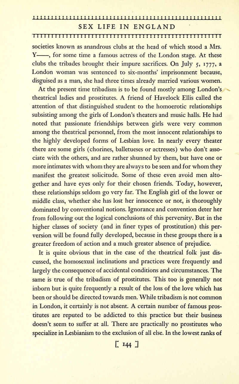 SEX LIFE IN ENGLAND II I I I I I I I I I I I I I I I I I I I I I I ! I I I I I I I I I!I I I I I I I 1 I I I!1 I I I I societies known as anandrous clubs at the head of which stood a Mrs. Y , for some time a famous actress of the London stage. At these clubs the tribades brought their impure sacrifices. On July 5, 1777, a London woman was sentenced to six-months' imprisonment because, disguised as a man, she had three times already married various women. At the present time tribadism is to be found mostly among London's theatrical ladies and prostitutes. A friend of Havelock Ellis called the attention of that distinguished student to the homoerotic relationships subsisting among the girls of London's theaters and music halls. He had noted that passionate friendships between girls were very common among the theatrical personnel, from the most innocent relationships to the highly developed forms of Lesbian love. In nearly every theater there are some girls (chorines, balletueses or actresses) who don't asso- ciate with the others, and are rather shunned by them, but have one or more intimates with whom they are always to be seen and for whom they manifest the greatest solicitude. Some of these even avoid men alto- gether and have eyes only for their chosen friends. Today, however, these relationships seldom go very far. The English girl of the lower or middle class, whether she has lost her innocence or not, is thoroughly dominated by conventional notions. Ignorance and convention deter her from following out the logical conclusions of this perversity. But in the higher classes of society (and in finer types of prostitution) this per- version will be found fully developed, because in these groups there is a greater freedom of action and a much greater absence of prejudice. It is quite obvious that in the case of the theatrical folk just dis- cussed, the homosexual inclinations and practices were frequently and largely the consequence of accidental conditions and circumstances. The same is true of the tribadism of prostitutes. This too is generally not inborn but is quite frequently a result of the loss of the love which has been or should be directed towards men. While tribadism is not common in London, it certainly is not absent. A certain number of famous pros- titutes are reputed to be addicted to this practice but their business doesn't seem to suffer at all. There are practically no prostitutes who specialize in Lesbianism to the exclusion of all else. In the lowest ranks of