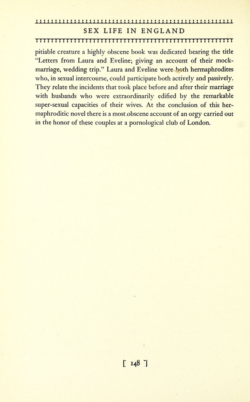 SEX LIFE IN ENGLAND I I I I I I I I I I I I I I I I I I I I I I I I I I I I I I I ! I I ! I I I I I I I I I I I I I I I I ! pitiable creature a highly obscene book was dedicated bearing the title Letters from Laura and Eveline; giving an account of their mock- marriage, wedding trip. Laura and Eveline were both hermaphrodites who, in sexual intercourse, could participate both actively and passively. They relate the incidents that took place before and after their marriage with husbands who were extraordinarily edified by the remarkable super-sexual capacities of their wives. At the conclusion of this her- maphroditic novel there is a most .obscene account of an orgy carried out in the honor of these couples at a pornological club of London. (