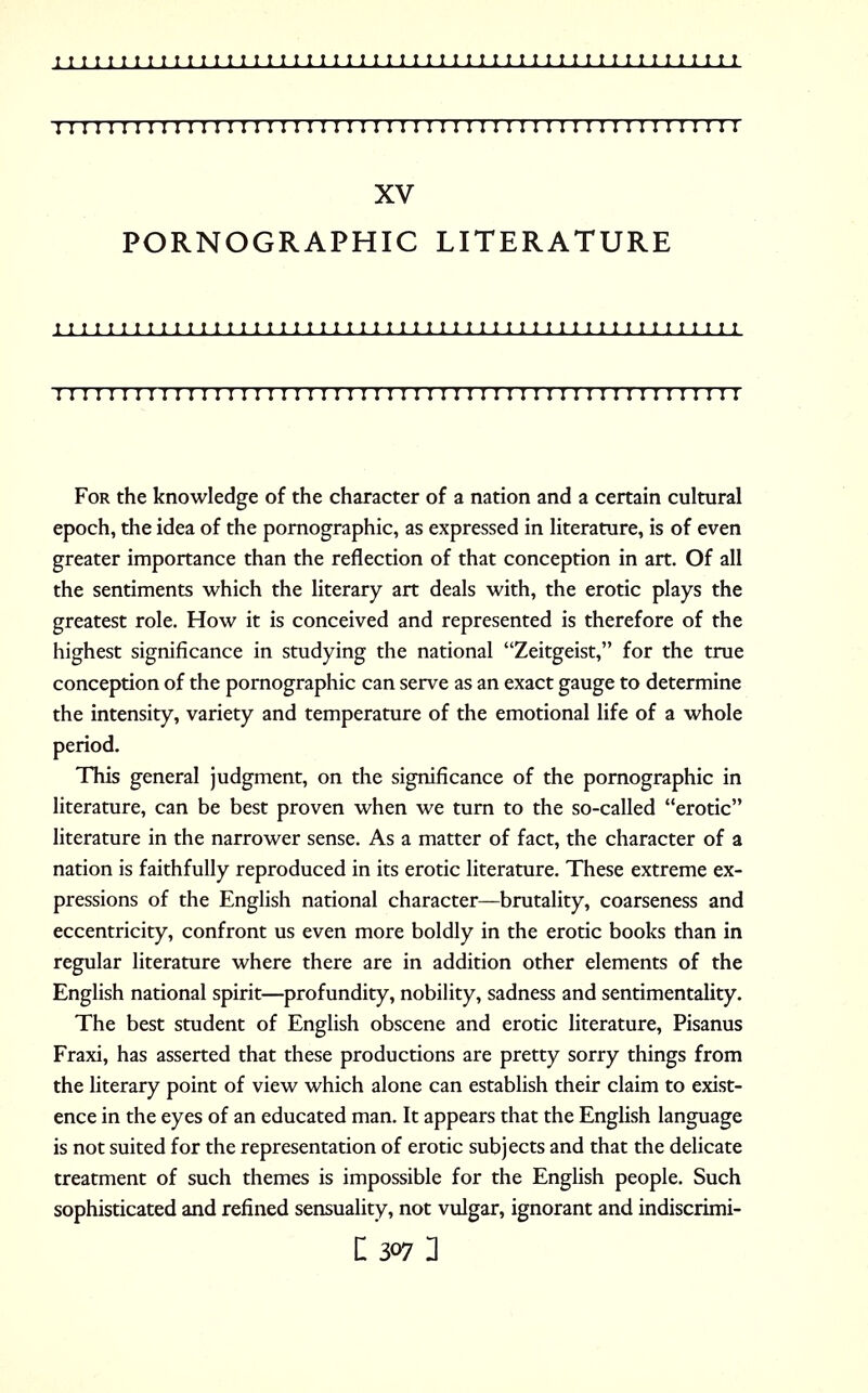 I I I I I I I I I I I I I I I 1 1 I I I I I I I I I I I I I I I I I I 1 I I I I I I I I I I I I I I I 1 XV PORNOGRAPHIC LITERATURE M M M II I M II M II M 11 II M II II II II II II II M 1 II II II 1 1 M I I I I I I I I I I I I I I I I I I I I I I I I I ! I ! I I I I I I I I I I I I I I I I I I I I I I I I For the knowledge of the character of a nation and a certain cultural epoch, the idea of the pornographic, as expressed in literature, is of even greater importance than the reflection of that conception in art. Of all the sentiments which the literary art deals with, the erotic plays the greatest role. How it is conceived and represented is therefore of the highest significance in studying the national Zeitgeist, for the true conception of the pornographic can serve as an exact gauge to determine the intensity, variety and temperature of the emotional life of a whole period. This general judgment, on the significance of the pornographic in literature, can be best proven when we turn to the so-called erotic literature in the narrower sense. As a matter of fact, the character of a nation is faithfully reproduced in its erotic literature. These extreme ex- pressions of the English national character—brutality, coarseness and eccentricity, confront us even more boldly in the erotic books than in regular literature where there are in addition other elements of the English national spirit—profundity, nobility, sadness and sentimentality. The best student of English obscene and erotic literature, Pisanus Fraxi, has asserted that these productions are pretty sorry things from the literary point of view which alone can establish their claim to exist- ence in the eyes of an educated man. It appears that the English language is not suited for the representation of erotic subjects and that the delicate treatment of such themes is impossible for the English people. Such sophisticated and refined sensuality, not vulgar, ignorant and indiscrimi-